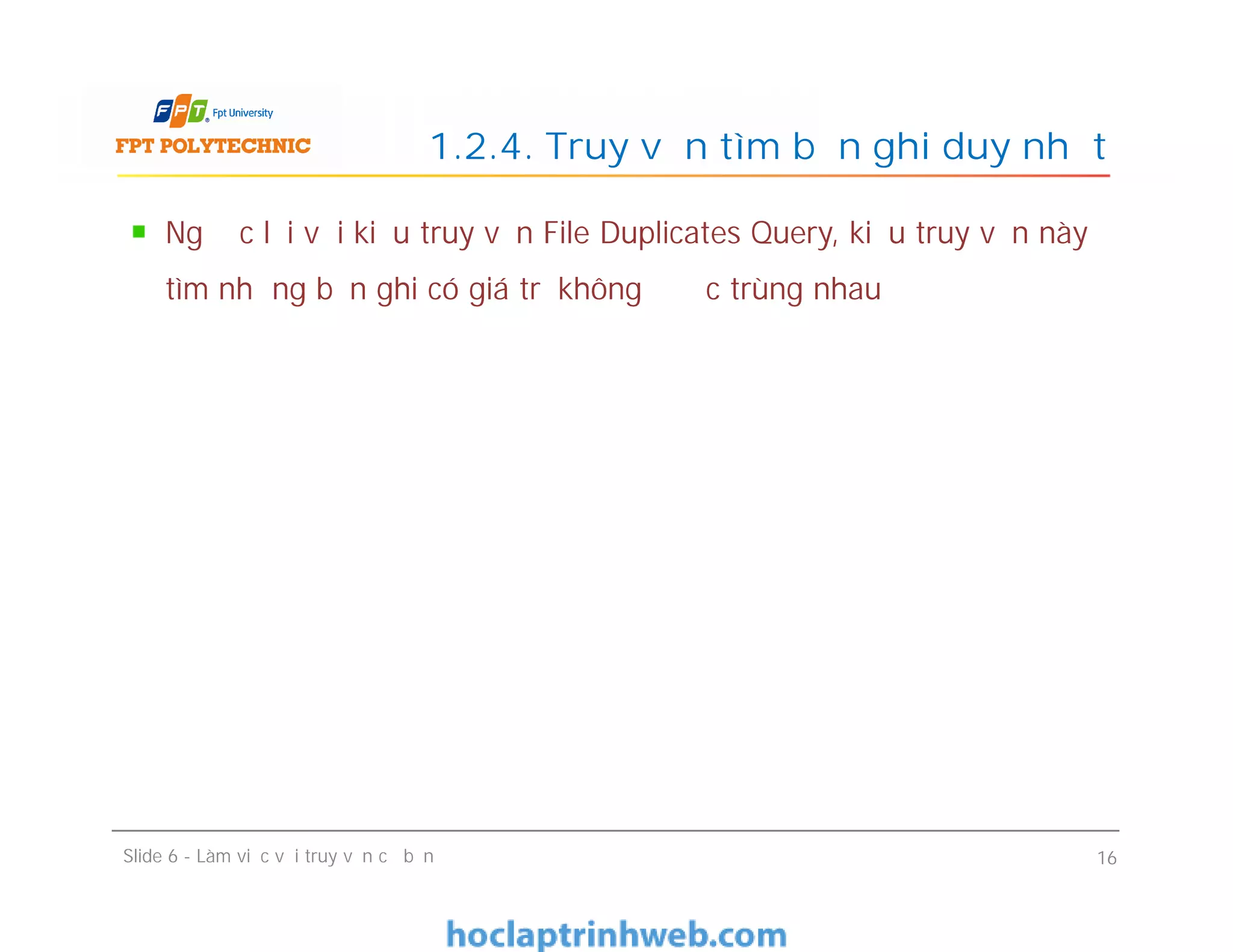 Ngược lại với kiểu truy vấn File Duplicates Query, kiểu truy vấn này
tìm những bản ghi có giá trị không được trùng nhau
1.2.4. Truy vấn tìm bản ghi duy nhất
Slide 6 - Làm việc với truy vấn cơ bản 16
 