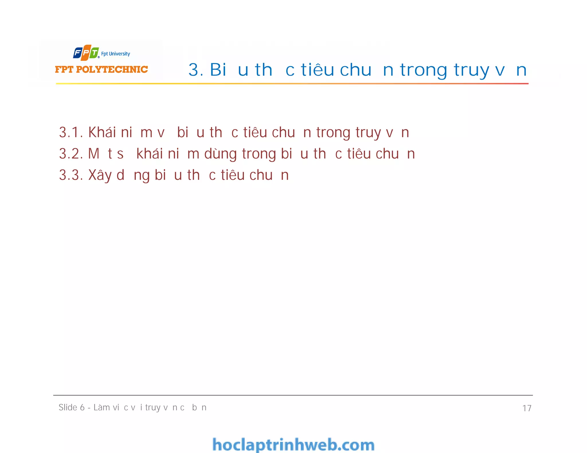 3.1. Khái niệm về biểu thức tiêu chuẩn trong truy vấn
3.2. Một số khái niệm dùng trong biểu thức tiêu chuẩn
3.3. Xây dựng biểu thức tiêu chuẩn
3. Biểu thức tiêu chuẩn trong truy vấn
Slide 6 - Làm việc với truy vấn cơ bản 17
 