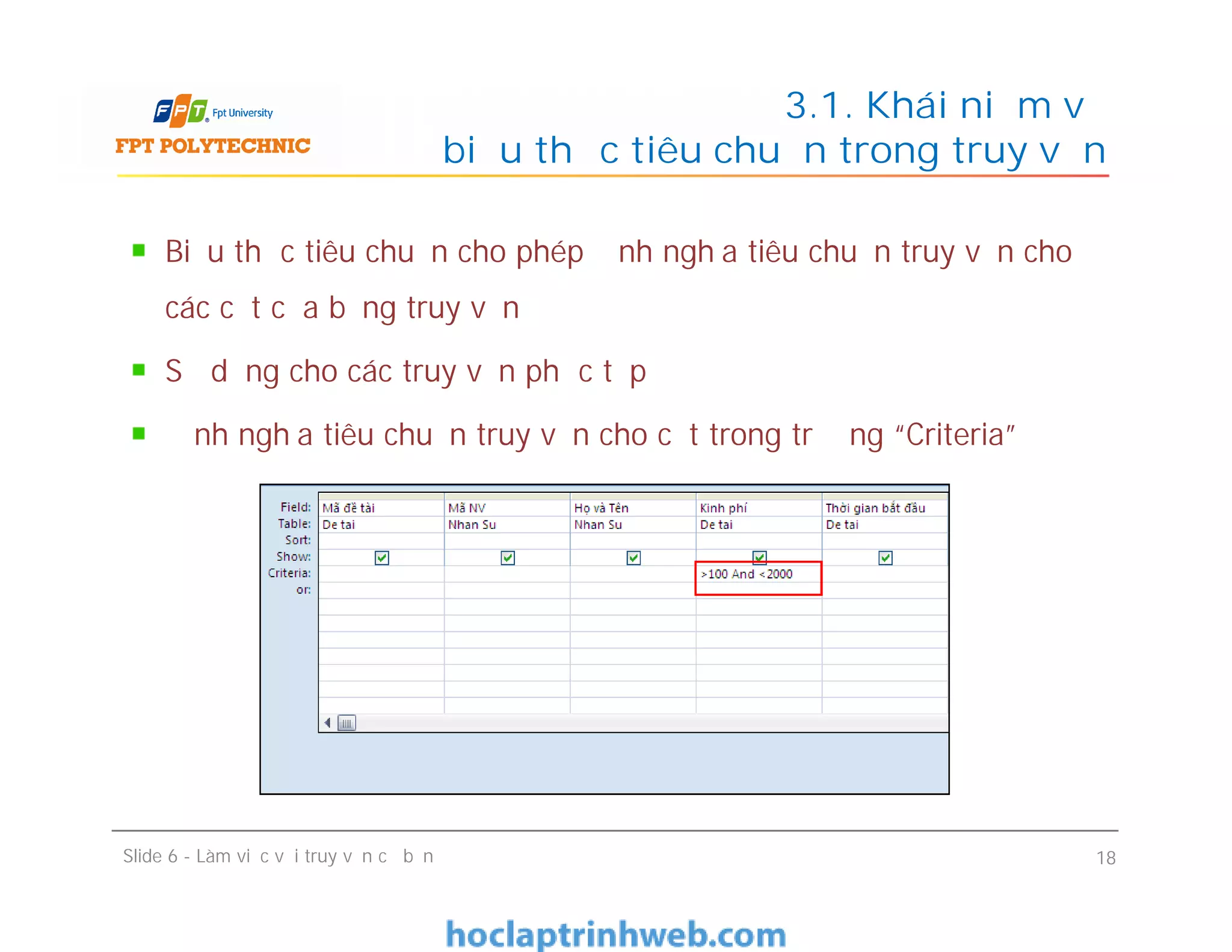 Biểu thức tiêu chuẩn cho phép định nghĩa tiêu chuẩn truy vấn cho
các cột của bảng truy vấn
Sử dụng cho các truy vấn phức tạp
Định nghĩa tiêu chuẩn truy vấn cho cột trong trường “Criteria”
3.1. Khái niệm về
biểu thức tiêu chuẩn trong truy vấn
Slide 6 - Làm việc với truy vấn cơ bản 18
 