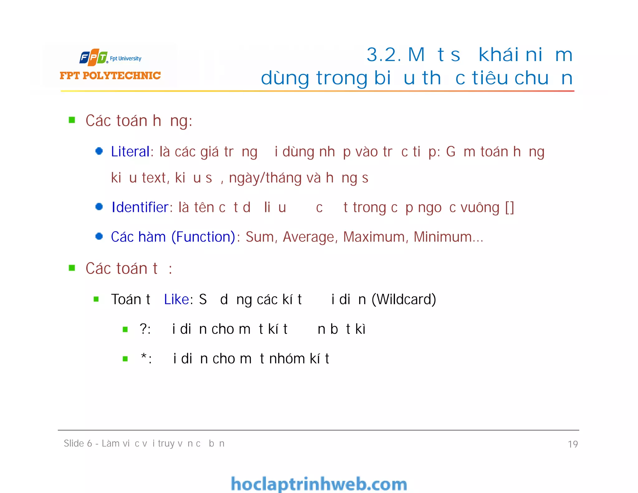 Các toán hạng:
Literal: là các giá trị người dùng nhập vào trực tiếp: Gồm toán hạng
kiểu text, kiểu số, ngày/tháng và hằng số
Identifier: là tên cột dữ liệu được đặt trong cặp ngoặc vuông []
Các hàm (Function): Sum, Average, Maximum, Minimum…
Các toán tử:
Toán tử Like: Sử dụng các kí tự đại diện (Wildcard)
?: đại diện cho một kí tự đơn bất kì
*: đại diện cho một nhóm kí tự
3.2. Một số khái niệm
dùng trong biểu thức tiêu chuẩn
Các toán hạng:
Literal: là các giá trị người dùng nhập vào trực tiếp: Gồm toán hạng
kiểu text, kiểu số, ngày/tháng và hằng số
Identifier: là tên cột dữ liệu được đặt trong cặp ngoặc vuông []
Các hàm (Function): Sum, Average, Maximum, Minimum…
Các toán tử:
Toán tử Like: Sử dụng các kí tự đại diện (Wildcard)
?: đại diện cho một kí tự đơn bất kì
*: đại diện cho một nhóm kí tự
Slide 6 - Làm việc với truy vấn cơ bản 19
 