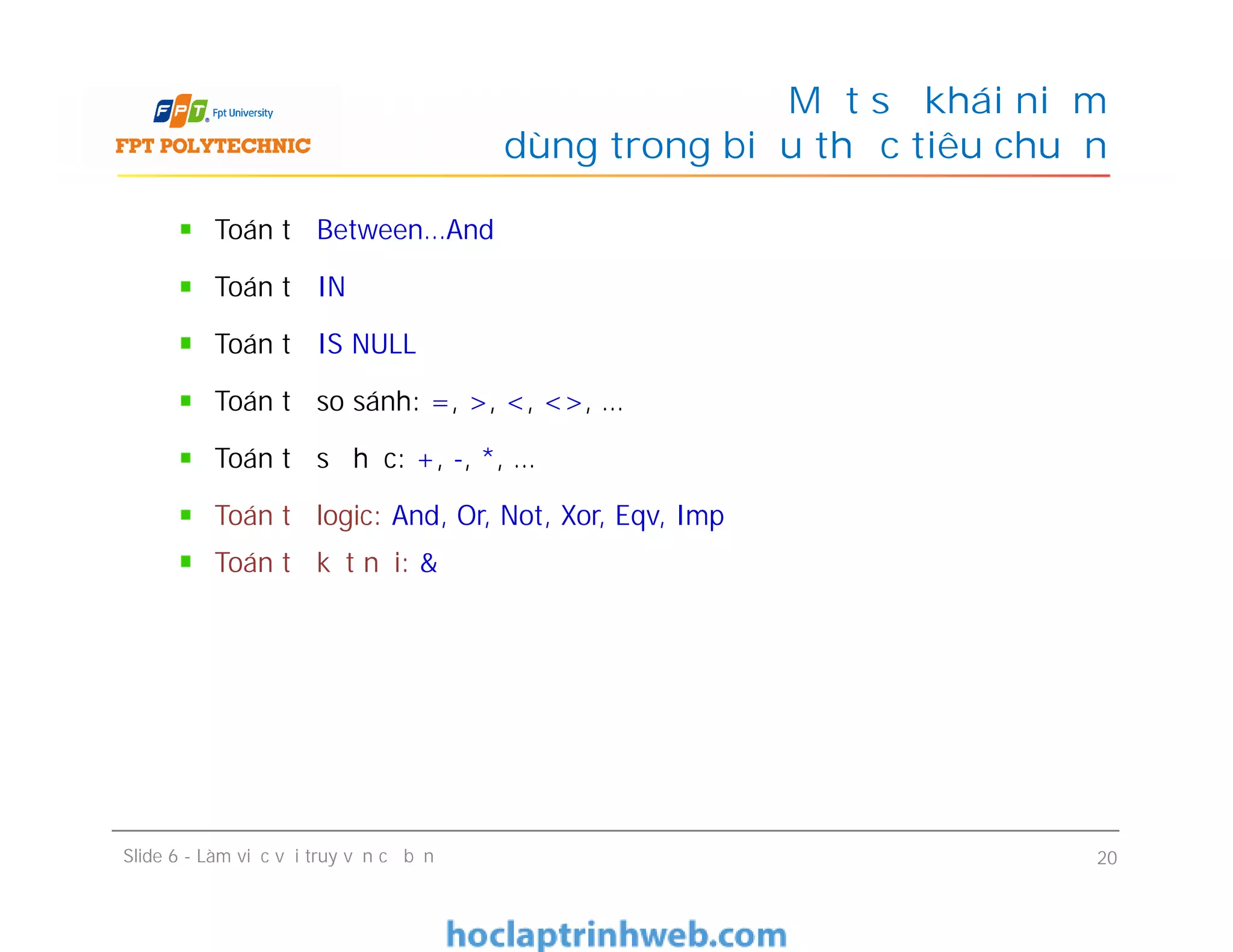 Toán tử Between…And
Toán tử IN
Toán tử IS NULL
Toán tử so sánh: =, >, <, <>, …
Toán tử số học: +, -, *, …
Toán tử logic: And, Or, Not, Xor, Eqv, Imp
Toán tử kết nối: &
Một số khái niệm
dùng trong biểu thức tiêu chuẩn
Toán tử Between…And
Toán tử IN
Toán tử IS NULL
Toán tử so sánh: =, >, <, <>, …
Toán tử số học: +, -, *, …
Toán tử logic: And, Or, Not, Xor, Eqv, Imp
Toán tử kết nối: &
Slide 6 - Làm việc với truy vấn cơ bản 20
 