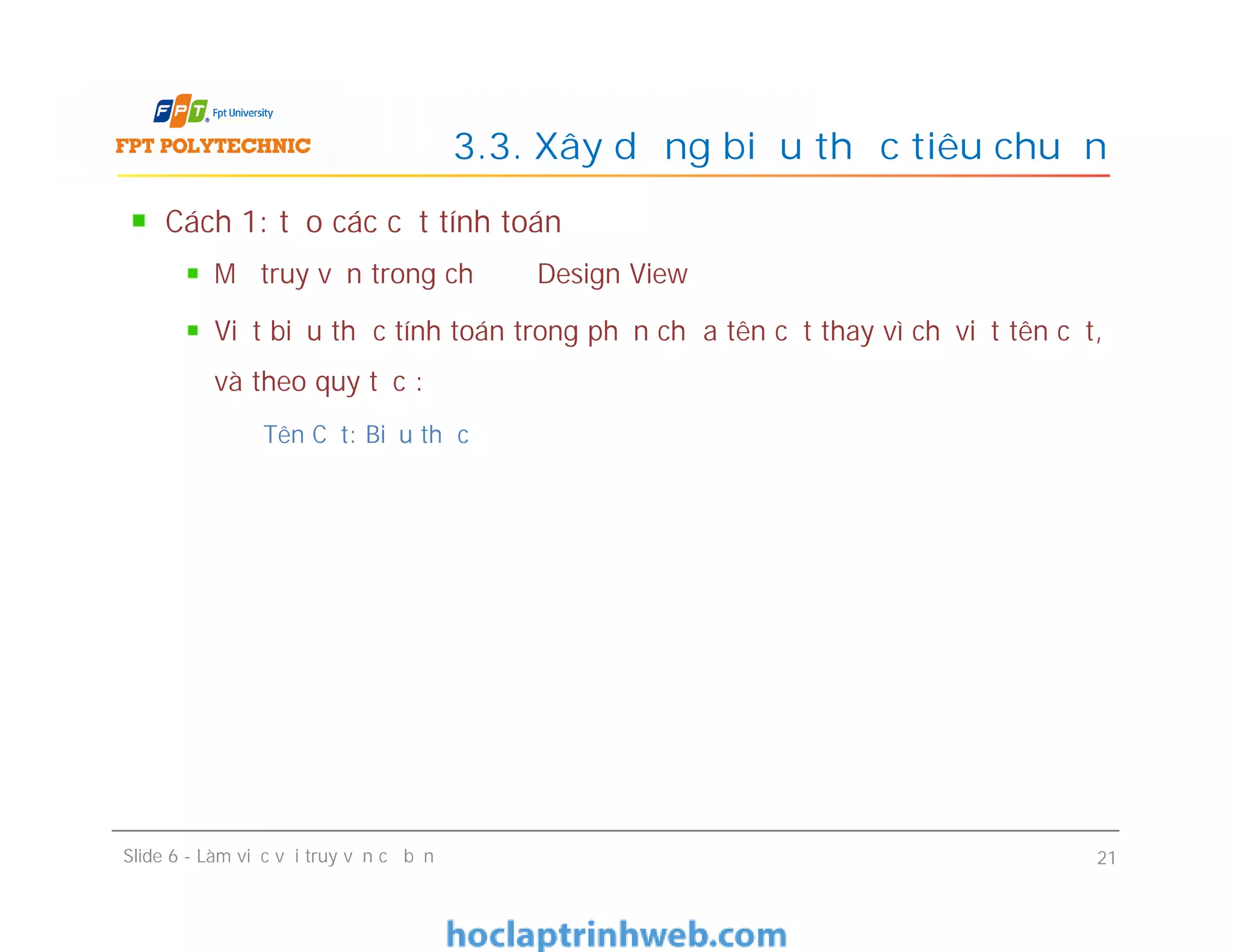 Cách 1: tạo các cột tính toán
Mở truy vấn trong chế độ Design View
Viết biểu thức tính toán trong phần chứa tên cột thay vì chỉ viết tên cột,
và theo quy tắc :
Tên Cột: Biểu thức
3.3. Xây dựng biểu thức tiêu chuẩn
Cách 1: tạo các cột tính toán
Mở truy vấn trong chế độ Design View
Viết biểu thức tính toán trong phần chứa tên cột thay vì chỉ viết tên cột,
và theo quy tắc :
Tên Cột: Biểu thức
Slide 6 - Làm việc với truy vấn cơ bản 21
 