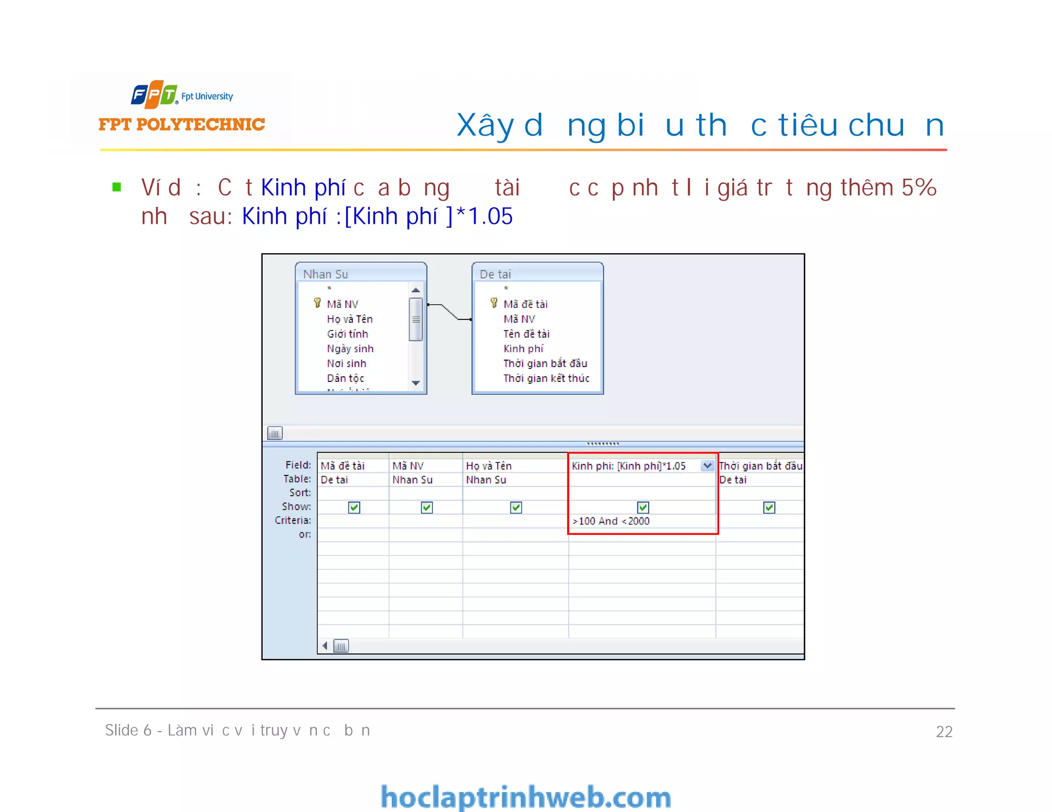 Ví dụ: Cột Kinh phí của bảng Đề tài được cập nhật lại giá trị tăng thêm 5%
như sau: Kinh phí :[Kinh phí ]*1.05
Xây dựng biểu thức tiêu chuẩn
Slide 6 - Làm việc với truy vấn cơ bản 22
 