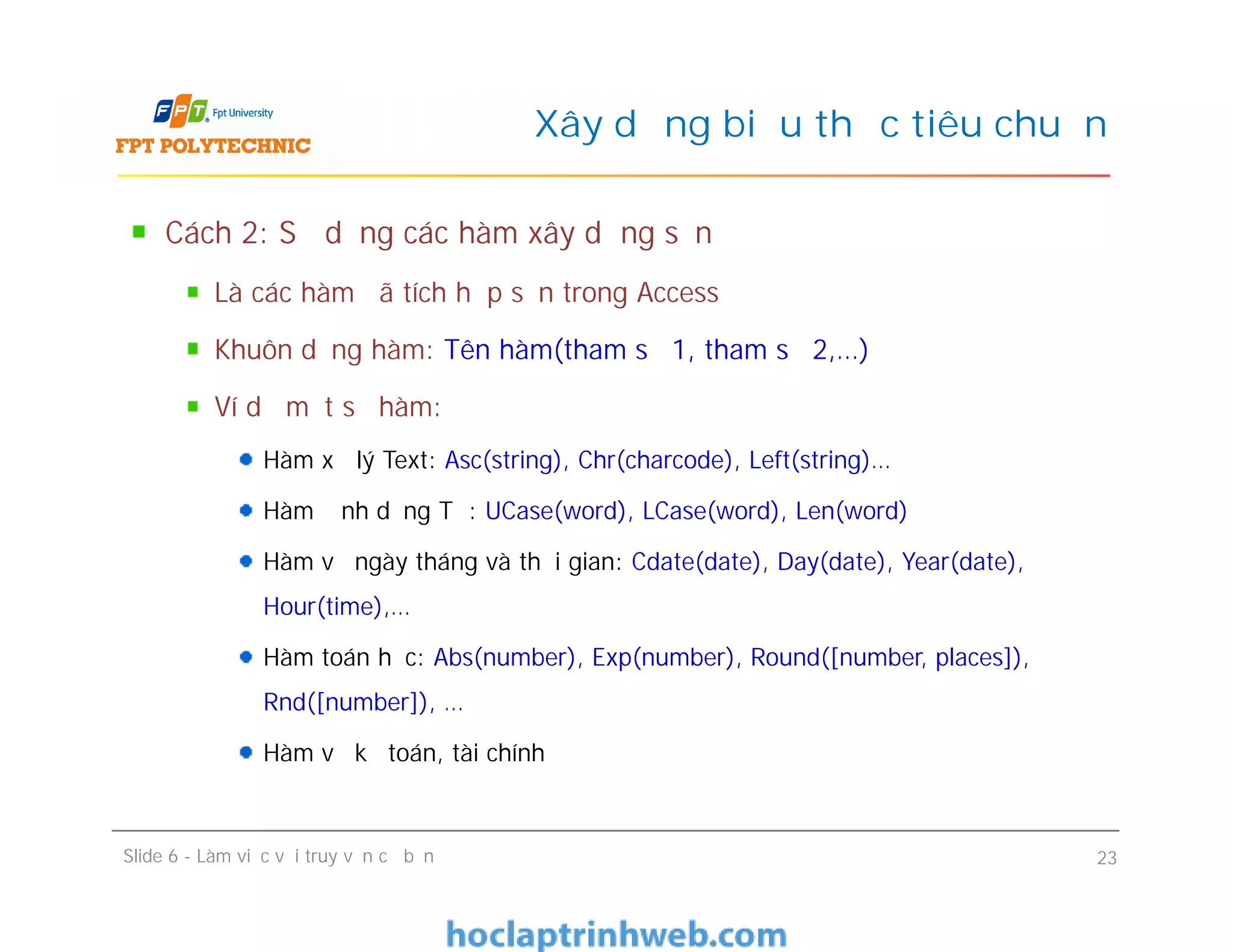 Cách 2: Sử dụng các hàm xây dựng sẵn
Là các hàm đã tích hợp sẵn trong Access
Khuôn dạng hàm: Tên hàm(tham số 1, tham số 2,…)
Ví dụ một số hàm:
Hàm xử lý Text: Asc(string), Chr(charcode), Left(string)…
Hàm định dạng Từ: UCase(word), LCase(word), Len(word)
Hàm về ngày tháng và thời gian: Cdate(date), Day(date), Year(date),
Hour(time),…
Hàm toán học: Abs(number), Exp(number), Round([number, places]),
Rnd([number]), …
Hàm về kế toán, tài chính
Xây dựng biểu thức tiêu chuẩn
Cách 2: Sử dụng các hàm xây dựng sẵn
Là các hàm đã tích hợp sẵn trong Access
Khuôn dạng hàm: Tên hàm(tham số 1, tham số 2,…)
Ví dụ một số hàm:
Hàm xử lý Text: Asc(string), Chr(charcode), Left(string)…
Hàm định dạng Từ: UCase(word), LCase(word), Len(word)
Hàm về ngày tháng và thời gian: Cdate(date), Day(date), Year(date),
Hour(time),…
Hàm toán học: Abs(number), Exp(number), Round([number, places]),
Rnd([number]), …
Hàm về kế toán, tài chính
Slide 6 - Làm việc với truy vấn cơ bản 23
 