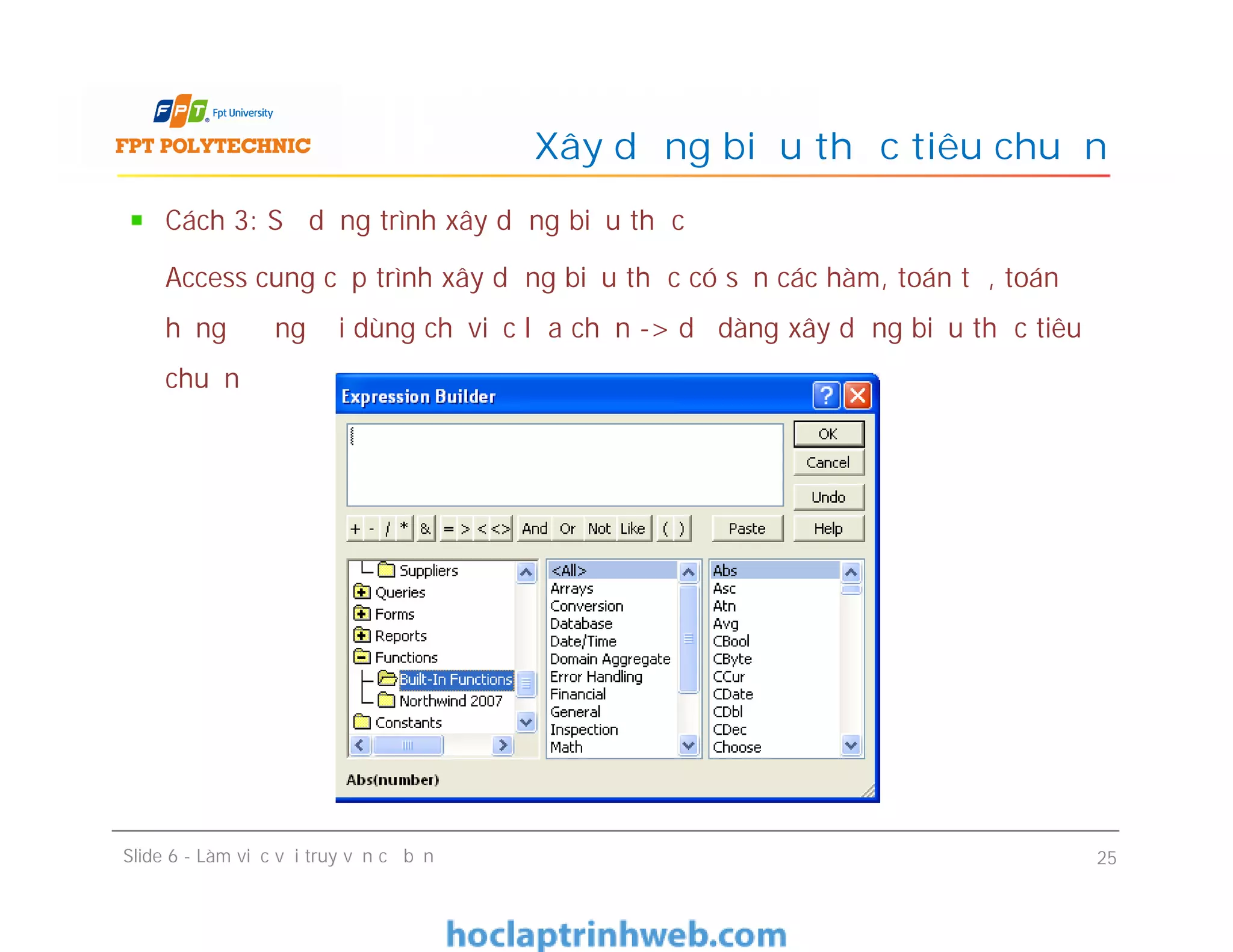 Cách 3: Sử dụng trình xây dựng biểu thức
Access cung cấp trình xây dựng biểu thức có sẵn các hàm, toán tử, toán
hạng để người dùng chỉ việc lựa chọn -> dễ dàng xây dựng biểu thức tiêu
chuẩn
Xây dựng biểu thức tiêu chuẩn
Slide 6 - Làm việc với truy vấn cơ bản 25
 