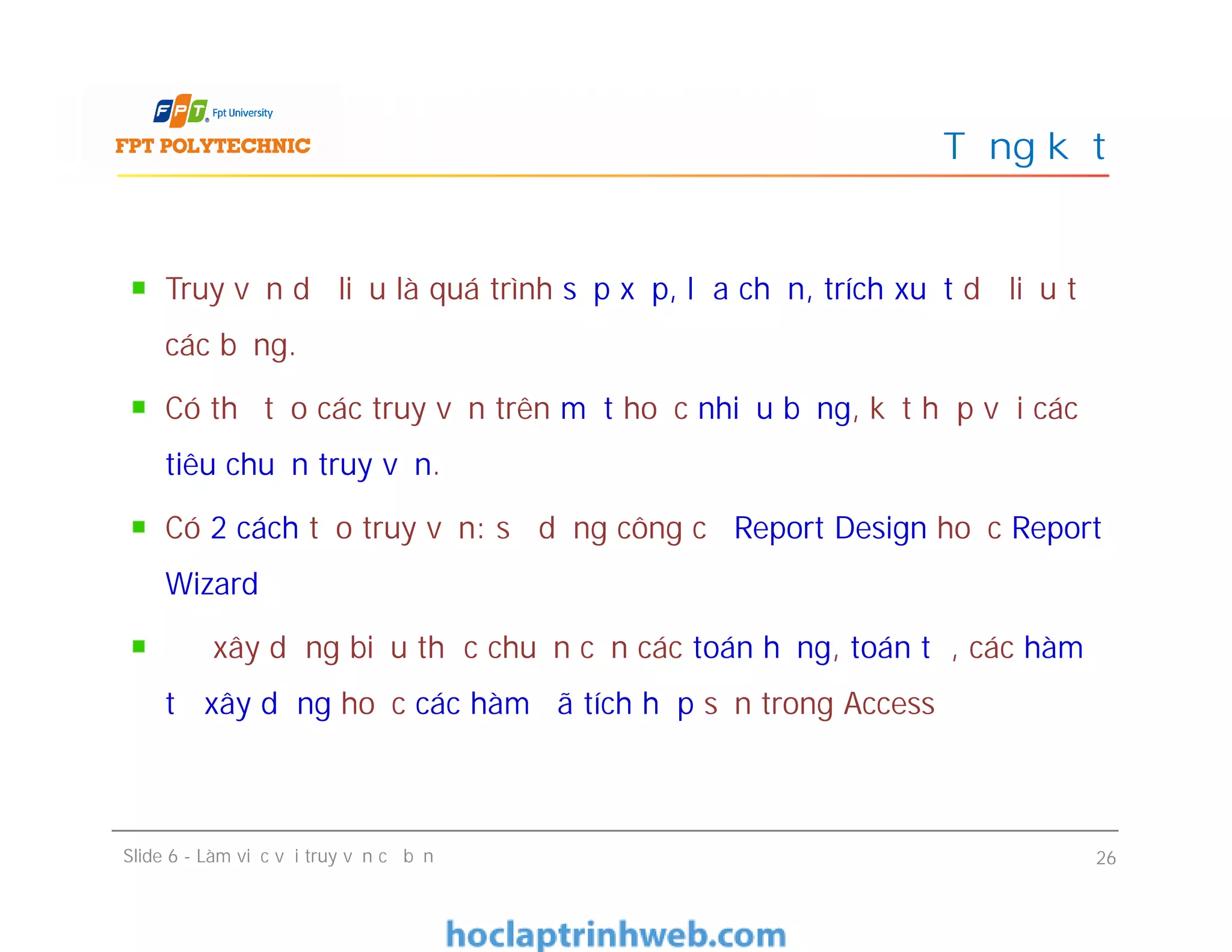 Truy vấn dữ liệu là quá trình sắp xếp, lựa chọn, trích xuất dữ liệu từ
các bảng.
Có thể tạo các truy vấn trên một hoặc nhiều bảng, kết hợp với các
tiêu chuẩn truy vấn.
Có 2 cách tạo truy vấn: sử dụng công cụ Report Design hoặc Report
Wizard
Để xây dựng biểu thức chuẩn cần các toán hạng, toán tử, các hàm
tự xây dựng hoặc các hàm đã tích hợp sẵn trong Access
Tổng kết
Truy vấn dữ liệu là quá trình sắp xếp, lựa chọn, trích xuất dữ liệu từ
các bảng.
Có thể tạo các truy vấn trên một hoặc nhiều bảng, kết hợp với các
tiêu chuẩn truy vấn.
Có 2 cách tạo truy vấn: sử dụng công cụ Report Design hoặc Report
Wizard
Để xây dựng biểu thức chuẩn cần các toán hạng, toán tử, các hàm
tự xây dựng hoặc các hàm đã tích hợp sẵn trong Access
Slide 6 - Làm việc với truy vấn cơ bản 26
 