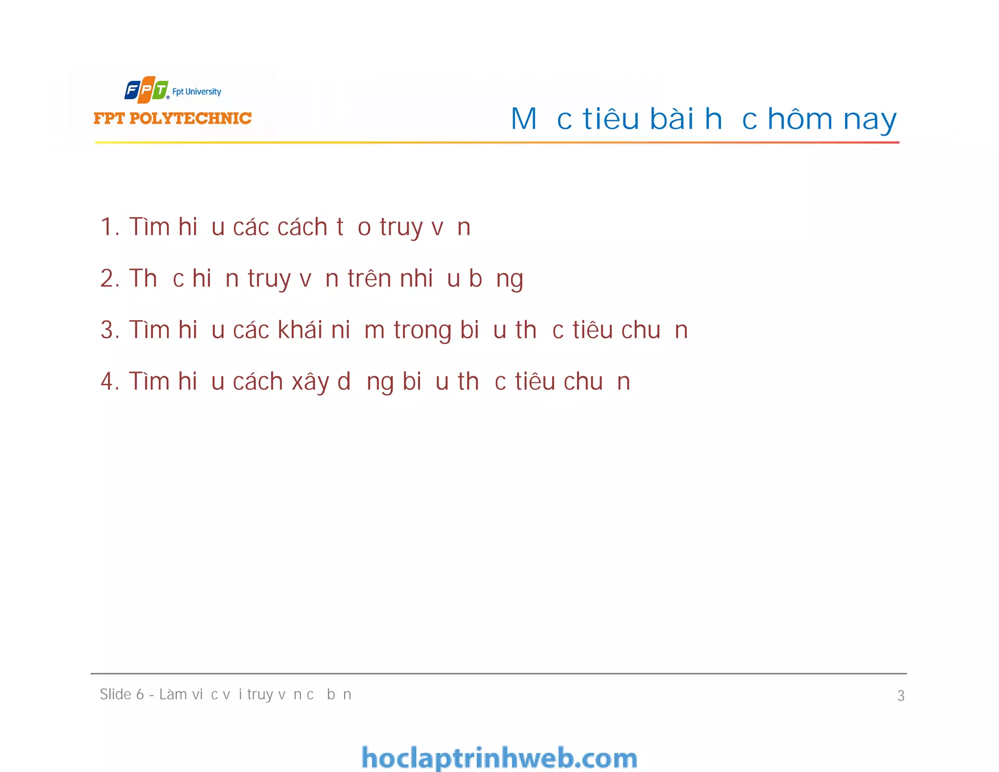 1. Tìm hiểu các cách tạo truy vấn
2. Thực hiện truy vấn trên nhiều bảng
3. Tìm hiểu các khái niệm trong biểu thức tiêu chuẩn
4. Tìm hiểu cách xây dựng biểu thức tiêu chuẩn
Mục tiêu bài học hôm nay
1. Tìm hiểu các cách tạo truy vấn
2. Thực hiện truy vấn trên nhiều bảng
3. Tìm hiểu các khái niệm trong biểu thức tiêu chuẩn
4. Tìm hiểu cách xây dựng biểu thức tiêu chuẩn
Slide 6 - Làm việc với truy vấn cơ bản 3
 