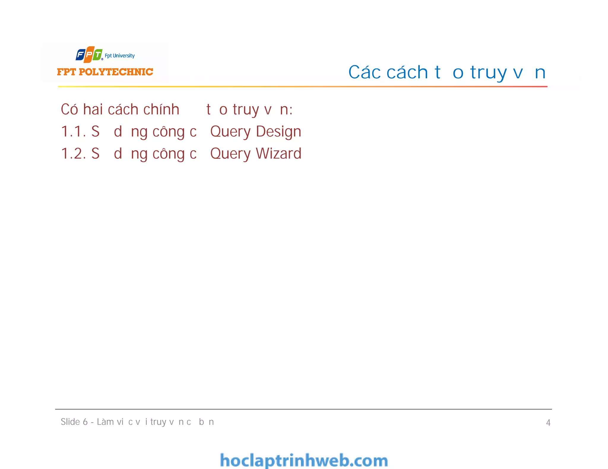 Có hai cách chính để tạo truy vấn:
1.1. Sử dụng công cụ Query Design
1.2. Sử dụng công cụ Query Wizard
Các cách tạo truy vấn
Slide 6 - Làm việc với truy vấn cơ bản 4
 