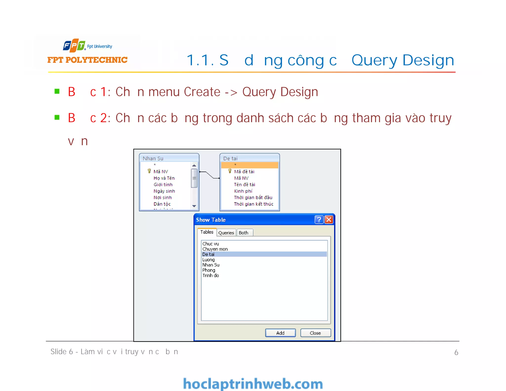 Bước 1: Chọn menu Create -> Query Design
Bước 2: Chọn các bảng trong danh sách các bảng tham gia vào truy
vấn
1.1. Sử dụng công cụ Query Design
Slide 6 - Làm việc với truy vấn cơ bản 6
 