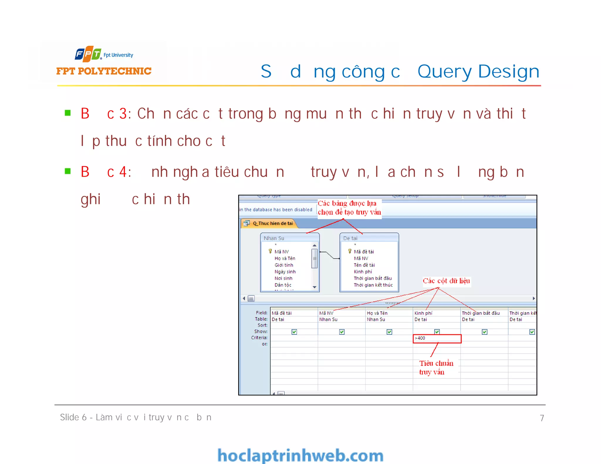 Bước 3: Chọn các cột trong bảng muốn thực hiện truy vấn và thiết
lập thuộc tính cho cột
Bước 4: Định nghĩa tiêu chuẩn để truy vấn, lựa chọn số lượng bản
ghi được hiển thị
Sử dụng công cụ Query Design
Slide 6 - Làm việc với truy vấn cơ bản 7
 