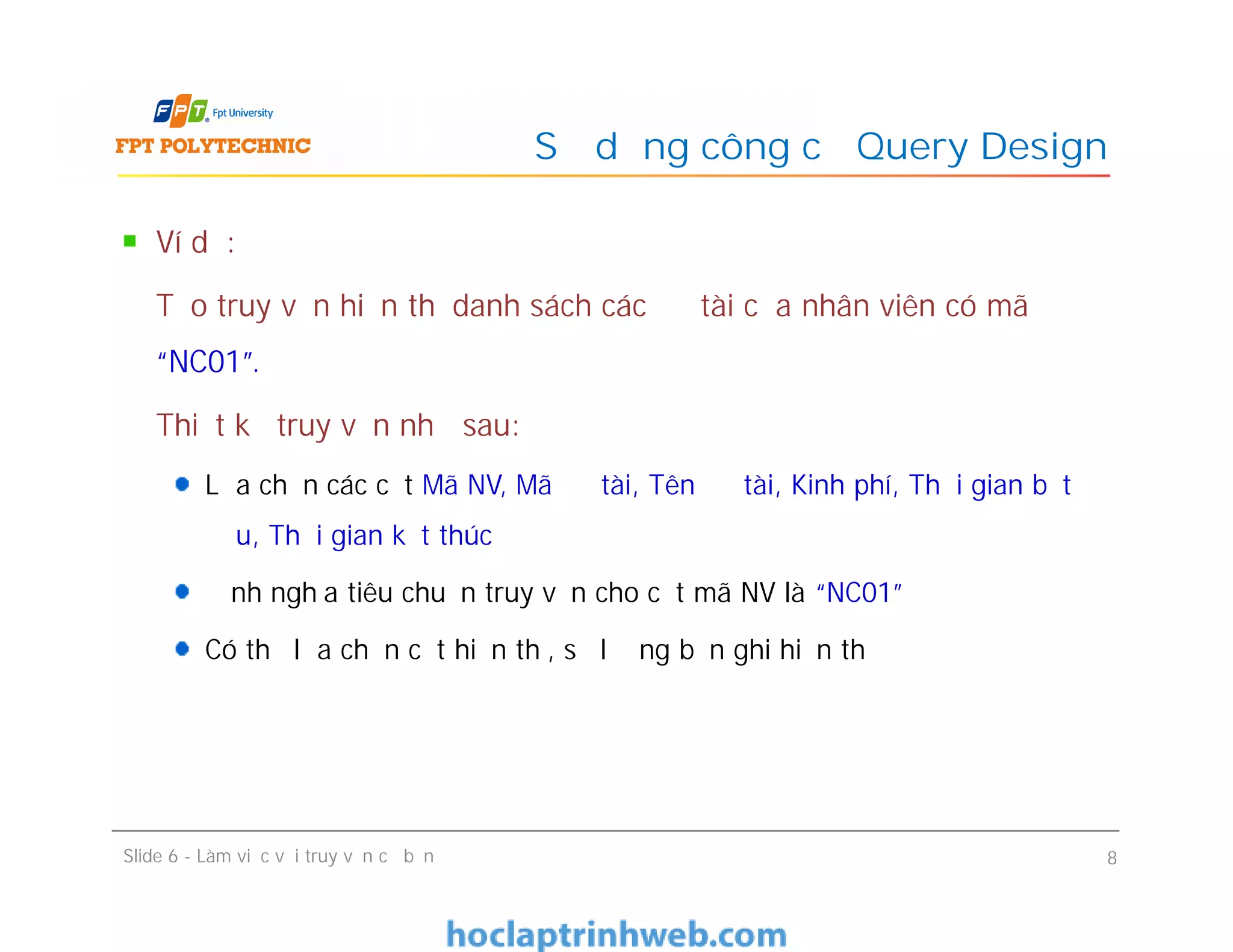 Ví dụ:
Tạo truy vấn hiển thị danh sách các đề tài của nhân viên có mã
“NC01”.
Thiết kế truy vấn như sau:
Lựa chọn các cột Mã NV, Mã đề tài, Tên đề tài, Kinh phí, Thời gian bắt
đầu, Thời gian kết thúc
Định nghĩa tiêu chuẩn truy vấn cho cột mã NV là “NC01”
Có thể lựa chọn cột hiển thị, số lượng bản ghi hiển thị
Sử dụng công cụ Query Design
Ví dụ:
Tạo truy vấn hiển thị danh sách các đề tài của nhân viên có mã
“NC01”.
Thiết kế truy vấn như sau:
Lựa chọn các cột Mã NV, Mã đề tài, Tên đề tài, Kinh phí, Thời gian bắt
đầu, Thời gian kết thúc
Định nghĩa tiêu chuẩn truy vấn cho cột mã NV là “NC01”
Có thể lựa chọn cột hiển thị, số lượng bản ghi hiển thị
Slide 6 - Làm việc với truy vấn cơ bản 8
 