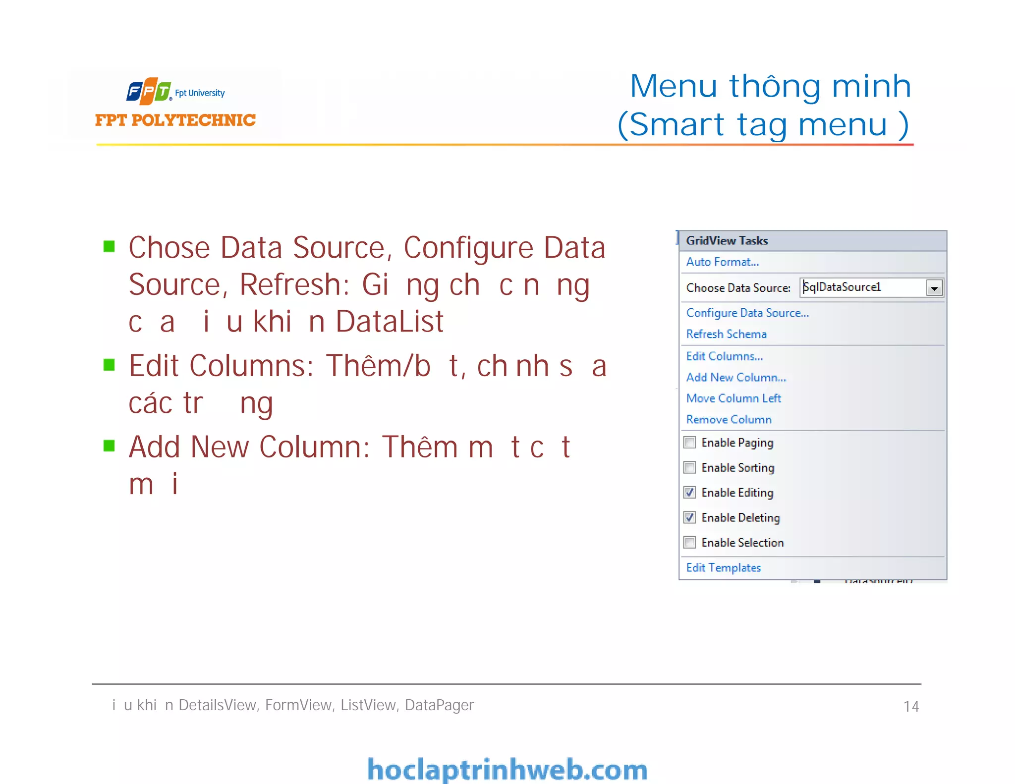 Chose Data Source, Configure Data
Source, Refresh: Giống chức năng
của điều khiển DataList
Edit Columns: Thêm/bớt, chỉnh sửa
các trường
Add New Column: Thêm một cột
mới
Menu thông minh
(Smart tag menu )
Chose Data Source, Configure Data
Source, Refresh: Giống chức năng
của điều khiển DataList
Edit Columns: Thêm/bớt, chỉnh sửa
các trường
Add New Column: Thêm một cột
mới
Điều khiển DetailsView, FormView, ListView, DataPager 14
 