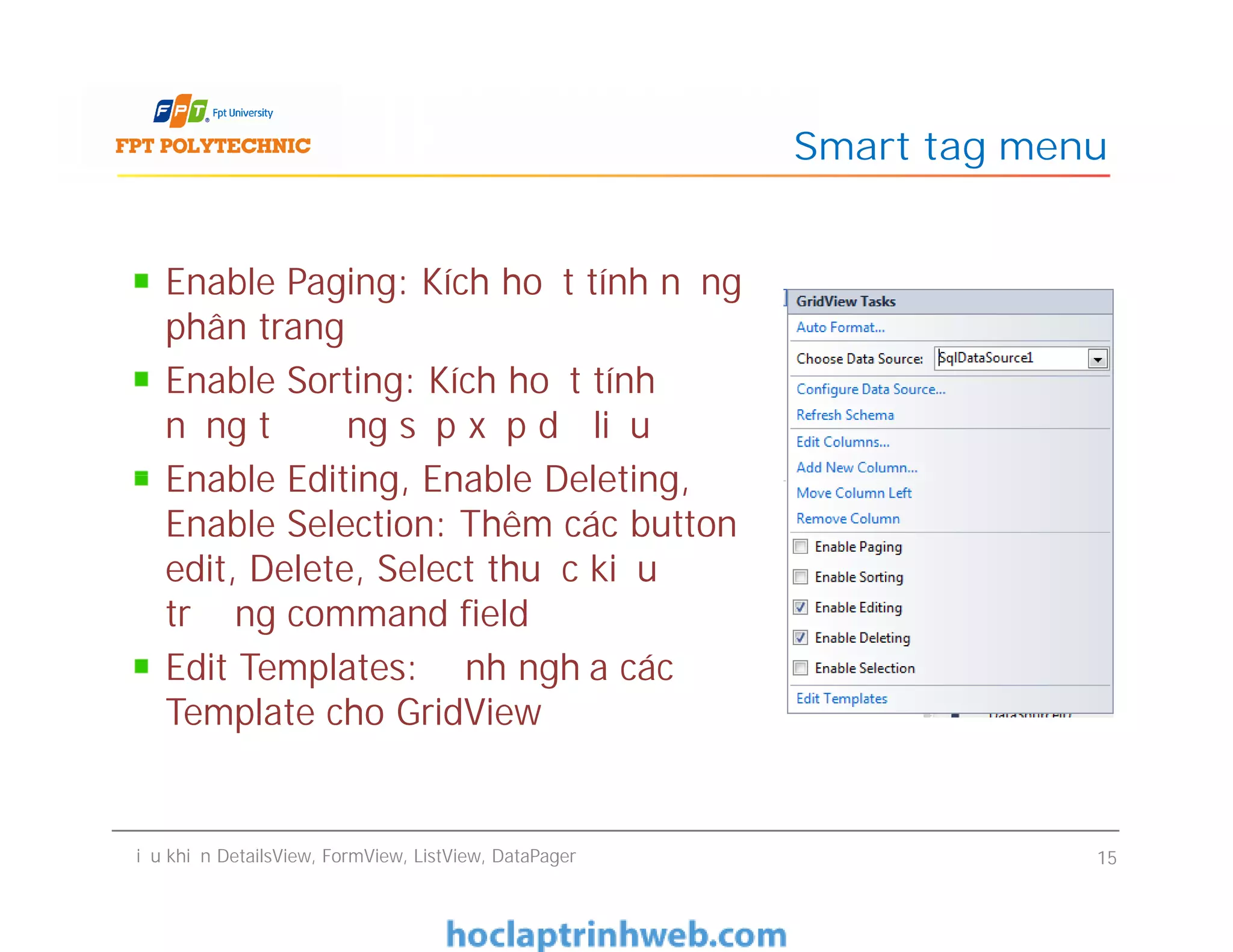 Enable Paging: Kích hoạt tính năng
phân trang
Enable Sorting: Kích hoạt tính
năng tự động sắp xếp dữ liệu
Enable Editing, Enable Deleting,
Enable Selection: Thêm các button
edit, Delete, Select thuộc kiểu
trường command field
Edit Templates: Định nghĩa các
Template cho GridView
Smart tag menu
Enable Paging: Kích hoạt tính năng
phân trang
Enable Sorting: Kích hoạt tính
năng tự động sắp xếp dữ liệu
Enable Editing, Enable Deleting,
Enable Selection: Thêm các button
edit, Delete, Select thuộc kiểu
trường command field
Edit Templates: Định nghĩa các
Template cho GridView
Điều khiển DetailsView, FormView, ListView, DataPager 15
 