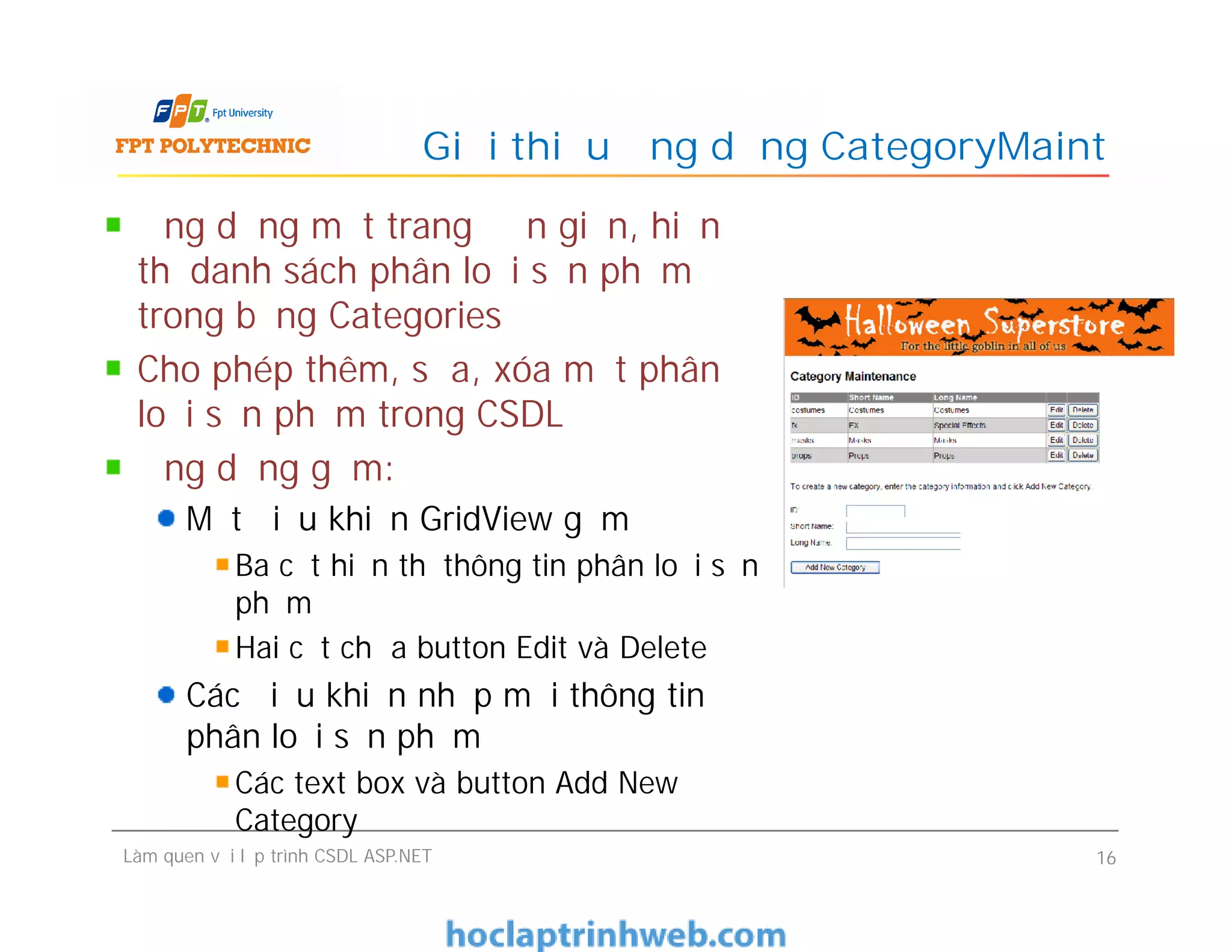 Ứng dụng một trang đơn giản, hiển
thị danh sách phân loại sản phẩm
trong bảng Categories
Cho phép thêm, sửa, xóa một phân
loại sản phẩm trong CSDL
Ứng dụng gồm:
Một điều khiển GridView gồm
Ba cột hiển thị thông tin phân loại sản
phẩm
Hai cột chứa button Edit và Delete
Các điều khiển nhập mới thông tin
phân loại sản phẩm
Các text box và button Add New
Category
Giới thiệu ứng dụng CategoryMaint
Ứng dụng một trang đơn giản, hiển
thị danh sách phân loại sản phẩm
trong bảng Categories
Cho phép thêm, sửa, xóa một phân
loại sản phẩm trong CSDL
Ứng dụng gồm:
Một điều khiển GridView gồm
Ba cột hiển thị thông tin phân loại sản
phẩm
Hai cột chứa button Edit và Delete
Các điều khiển nhập mới thông tin
phân loại sản phẩm
Các text box và button Add New
Category
Làm quen với lập trình CSDL ASP.NET 16
 