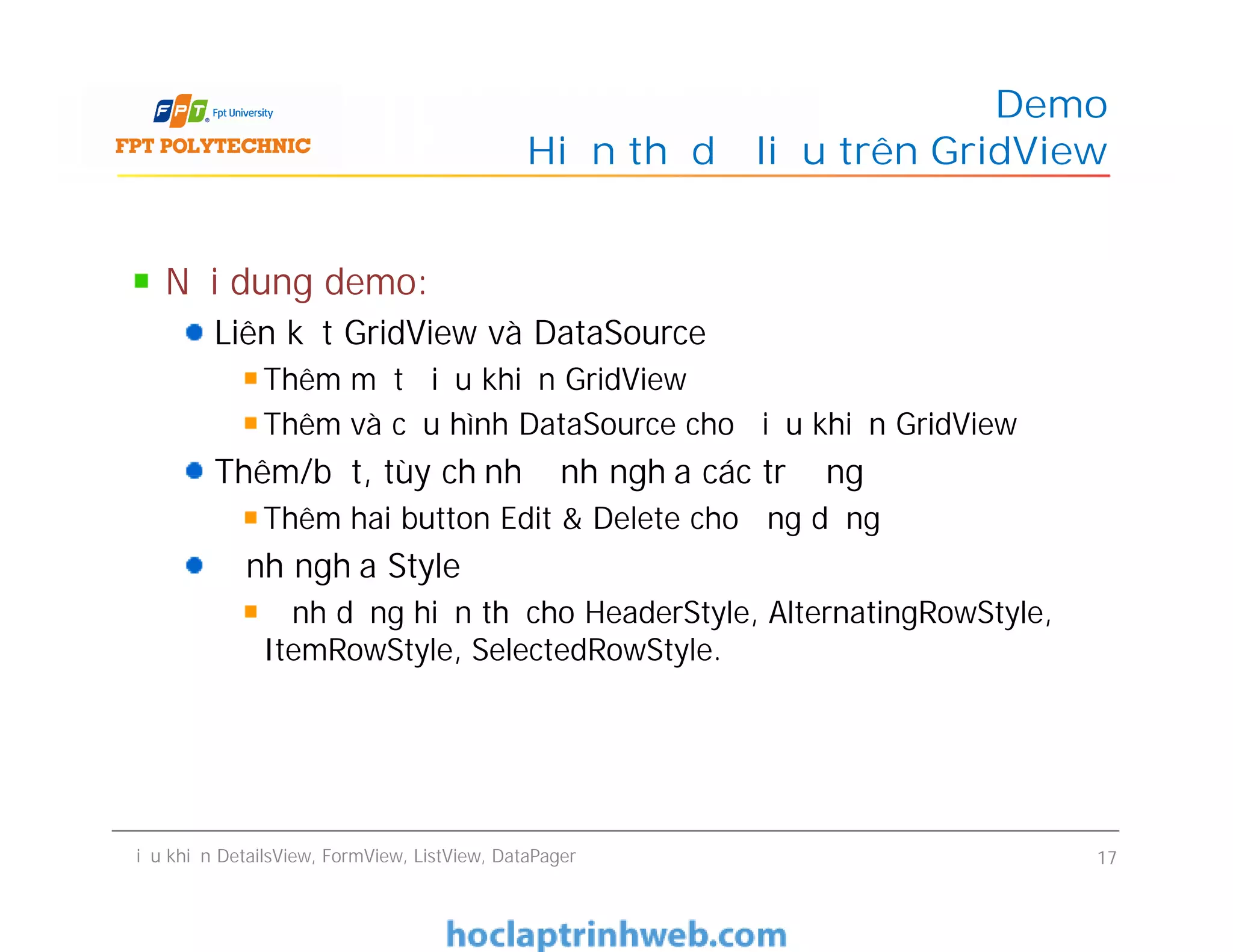 Nội dung demo:
Liên kết GridView và DataSource
Thêm một điều khiển GridView
Thêm và cấu hình DataSource cho điều khiển GridView
Thêm/bớt, tùy chỉnh định nghĩa các trường
Thêm hai button Edit & Delete cho ứng dụng
Định nghĩa Style
Định dạng hiển thị cho HeaderStyle, AlternatingRowStyle,
ItemRowStyle, SelectedRowStyle.
Demo
Hiển thị dữ liệu trên GridView
Nội dung demo:
Liên kết GridView và DataSource
Thêm một điều khiển GridView
Thêm và cấu hình DataSource cho điều khiển GridView
Thêm/bớt, tùy chỉnh định nghĩa các trường
Thêm hai button Edit & Delete cho ứng dụng
Định nghĩa Style
Định dạng hiển thị cho HeaderStyle, AlternatingRowStyle,
ItemRowStyle, SelectedRowStyle.
Điều khiển DetailsView, FormView, ListView, DataPager 17
 