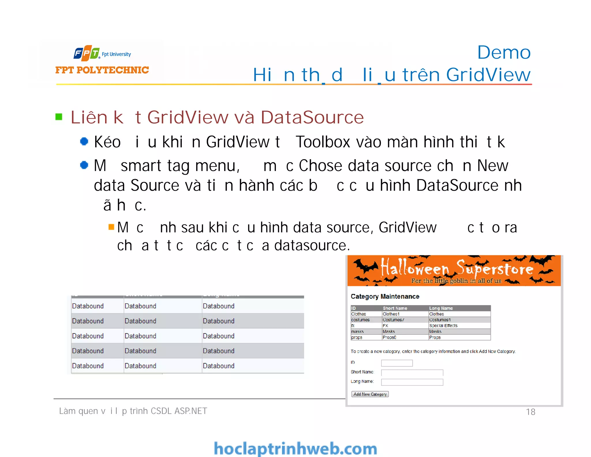 Liên kết GridView và DataSource
Kéo điều khiển GridView từ Toolbox vào màn hình thiết kế
Mở smart tag menu, Ở mục Chose data source chọn New
data Source và tiến hành các bước cấu hình DataSource như
đã học.
Mặc định sau khi cấu hình data source, GridView được tạo ra
chứa tất cả các cột của datasource.
Demo
Hiển thị dữ liệu trên GridView
Liên kết GridView và DataSource
Kéo điều khiển GridView từ Toolbox vào màn hình thiết kế
Mở smart tag menu, Ở mục Chose data source chọn New
data Source và tiến hành các bước cấu hình DataSource như
đã học.
Mặc định sau khi cấu hình data source, GridView được tạo ra
chứa tất cả các cột của datasource.
Làm quen với lập trình CSDL ASP.NET 18
 