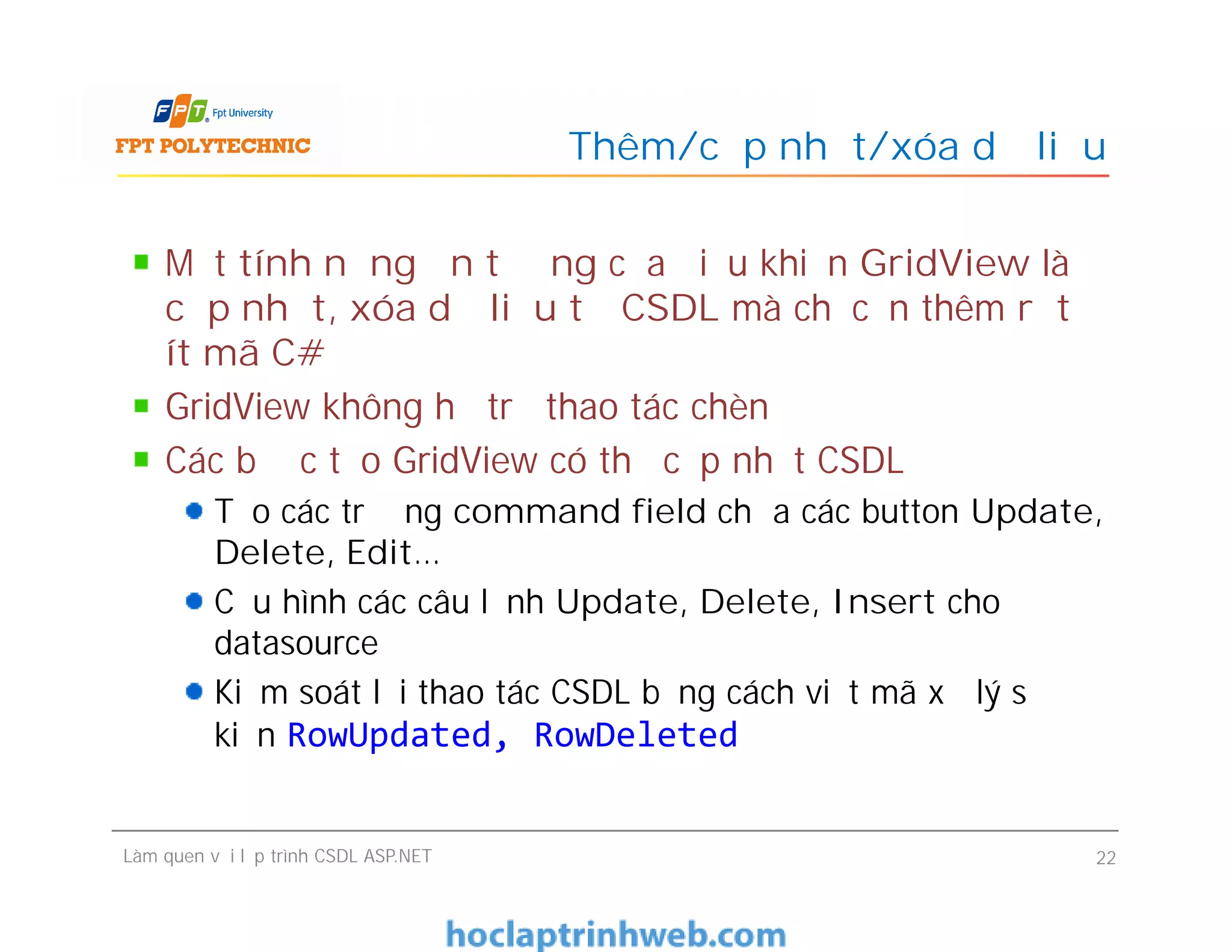 Một tính năng ấn tượng của điều khiển GridView là
cập nhật, xóa dữ liệu từ CSDL mà chỉ cần thêm rất
ít mã C#
GridView không hỗ trợ thao tác chèn
Các bước tạo GridView có thể cập nhật CSDL
Tạo các trường command field chứa các button Update,
Delete, Edit…
Cấu hình các câu lệnh Update, Delete, Insert cho
datasource
Kiểm soát lỗi thao tác CSDL bằng cách viết mã xử lý sự
kiện RowUpdated, RowDeleted
Thêm/cập nhật/xóa dữ liệu
Một tính năng ấn tượng của điều khiển GridView là
cập nhật, xóa dữ liệu từ CSDL mà chỉ cần thêm rất
ít mã C#
GridView không hỗ trợ thao tác chèn
Các bước tạo GridView có thể cập nhật CSDL
Tạo các trường command field chứa các button Update,
Delete, Edit…
Cấu hình các câu lệnh Update, Delete, Insert cho
datasource
Kiểm soát lỗi thao tác CSDL bằng cách viết mã xử lý sự
kiện RowUpdated, RowDeleted
Làm quen với lập trình CSDL ASP.NET 22
 