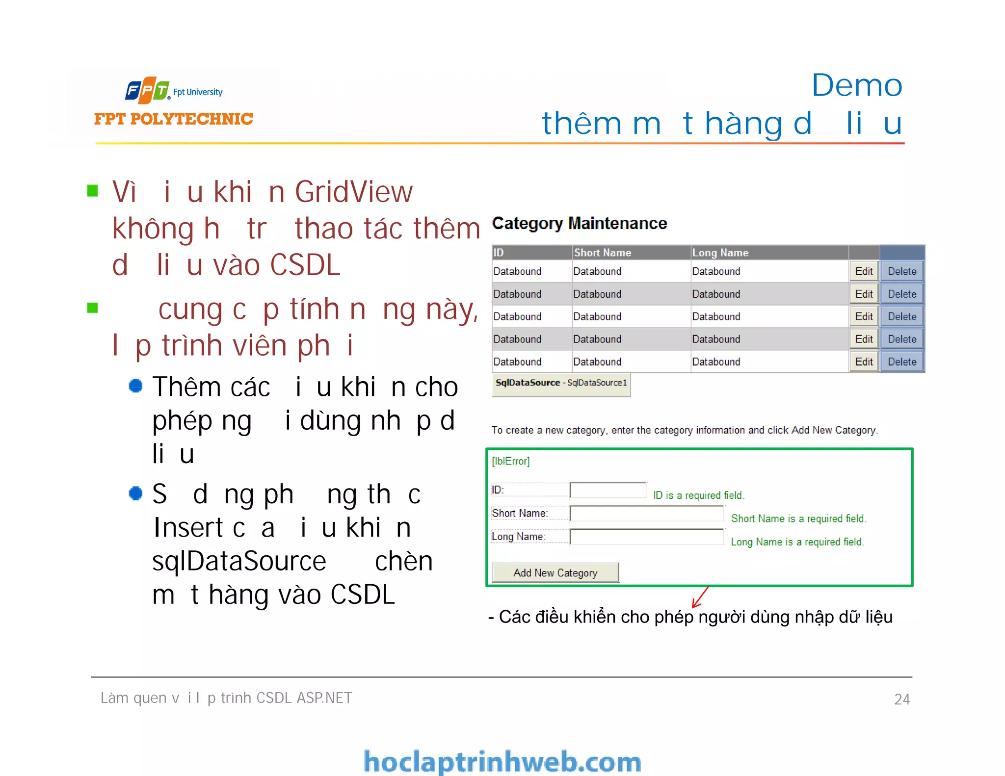 Vì điều khiển GridView
không hỗ trợ thao tác thêm
dữ liệu vào CSDL
Để cung cấp tính năng này,
lập trình viên phải
Thêm các điều khiển cho
phép người dùng nhập dữ
liệu
Sử dụng phương thức
Insert của điều khiển
sqlDataSource để chèn
một hàng vào CSDL
Demo
thêm một hàng dữ liệu
Vì điều khiển GridView
không hỗ trợ thao tác thêm
dữ liệu vào CSDL
Để cung cấp tính năng này,
lập trình viên phải
Thêm các điều khiển cho
phép người dùng nhập dữ
liệu
Sử dụng phương thức
Insert của điều khiển
sqlDataSource để chèn
một hàng vào CSDL
Làm quen với lập trình CSDL ASP.NET 24
- Các điều khiển cho phép người dùng nhập dữ liệu
 