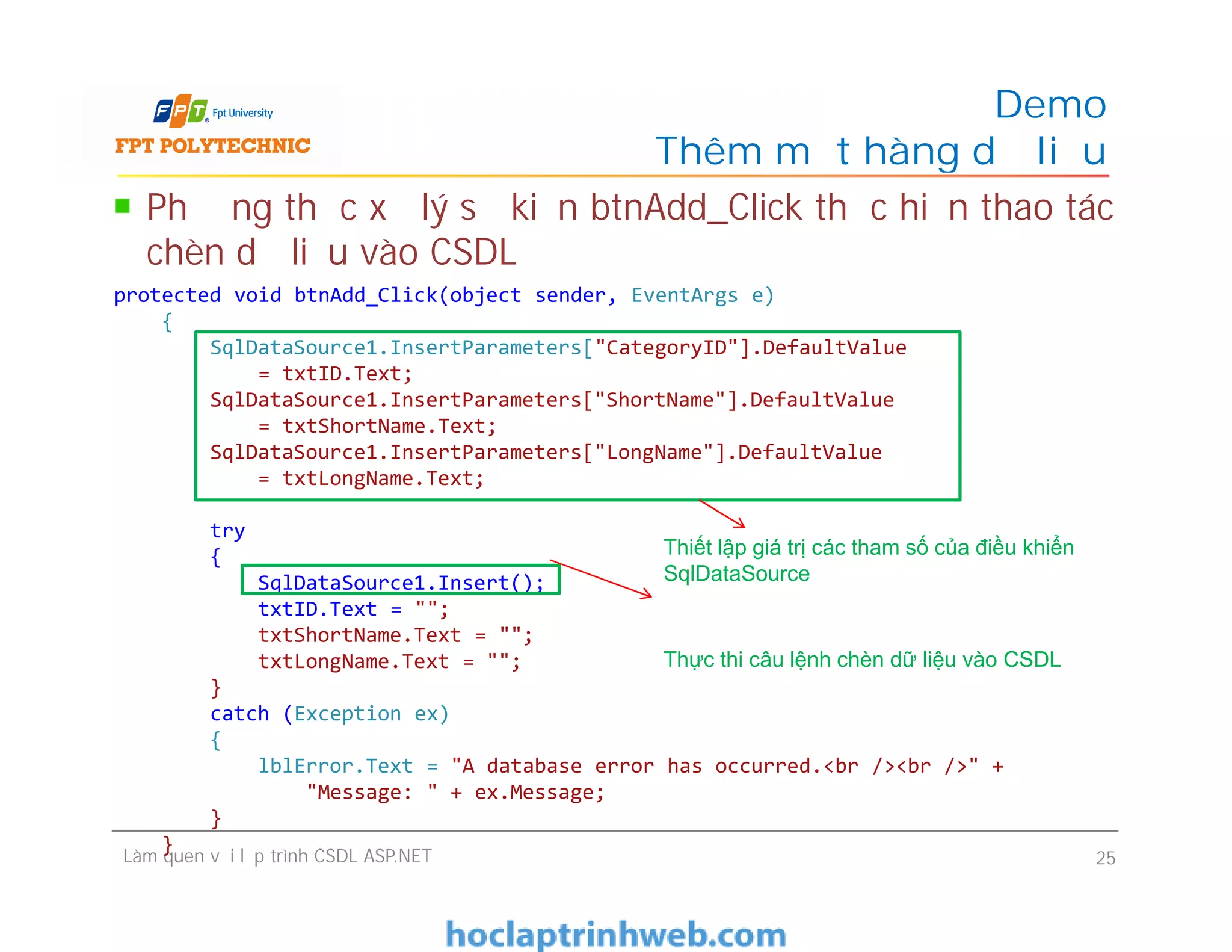 Demo
Thêm một hàng dữ liệu
protected void btnAdd_Click(object sender, EventArgs e)
{
SqlDataSource1.InsertParameters["CategoryID"].DefaultValue
= txtID.Text;
SqlDataSource1.InsertParameters["ShortName"].DefaultValue
= txtShortName.Text;
SqlDataSource1.InsertParameters["LongName"].DefaultValue
= txtLongName.Text;
try
{
SqlDataSource1.Insert();
txtID.Text = "";
txtShortName.Text = "";
txtLongName.Text = "";
}
catch (Exception ex)
{
lblError.Text = "A database error has occurred.<br /><br />" +
"Message: " + ex.Message;
}
}
Phương thức xử lý sự kiện btnAdd_Click thực hiện thao tác
chèn dữ liệu vào CSDL
Làm quen với lập trình CSDL ASP.NET 25
protected void btnAdd_Click(object sender, EventArgs e)
{
SqlDataSource1.InsertParameters["CategoryID"].DefaultValue
= txtID.Text;
SqlDataSource1.InsertParameters["ShortName"].DefaultValue
= txtShortName.Text;
SqlDataSource1.InsertParameters["LongName"].DefaultValue
= txtLongName.Text;
try
{
SqlDataSource1.Insert();
txtID.Text = "";
txtShortName.Text = "";
txtLongName.Text = "";
}
catch (Exception ex)
{
lblError.Text = "A database error has occurred.<br /><br />" +
"Message: " + ex.Message;
}
}
Thiết lập giá trị các tham số của điều khiển
SqlDataSource
Thực thi câu lệnh chèn dữ liệu vào CSDL
 