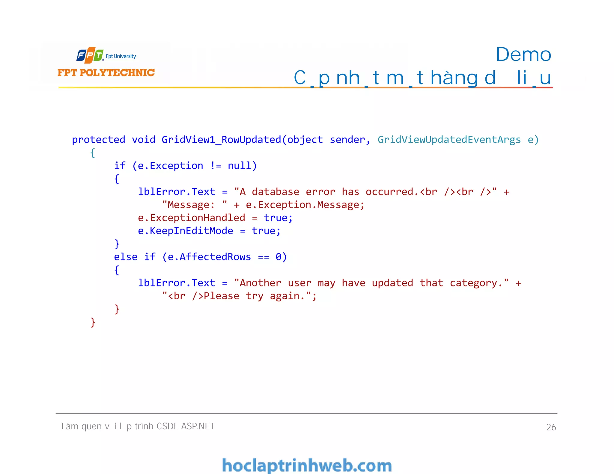 Demo
Cập nhật một hàng dữ liệu
protected void GridView1_RowUpdated(object sender, GridViewUpdatedEventArgs e)
{
if (e.Exception != null)
{
lblError.Text = "A database error has occurred.<br /><br />" +
"Message: " + e.Exception.Message;
e.ExceptionHandled = true;
e.KeepInEditMode = true;
}
else if (e.AffectedRows == 0)
{
lblError.Text = "Another user may have updated that category." +
"<br />Please try again.";
}
}
Làm quen với lập trình CSDL ASP.NET 26
protected void GridView1_RowUpdated(object sender, GridViewUpdatedEventArgs e)
{
if (e.Exception != null)
{
lblError.Text = "A database error has occurred.<br /><br />" +
"Message: " + e.Exception.Message;
e.ExceptionHandled = true;
e.KeepInEditMode = true;
}
else if (e.AffectedRows == 0)
{
lblError.Text = "Another user may have updated that category." +
"<br />Please try again.";
}
}
 