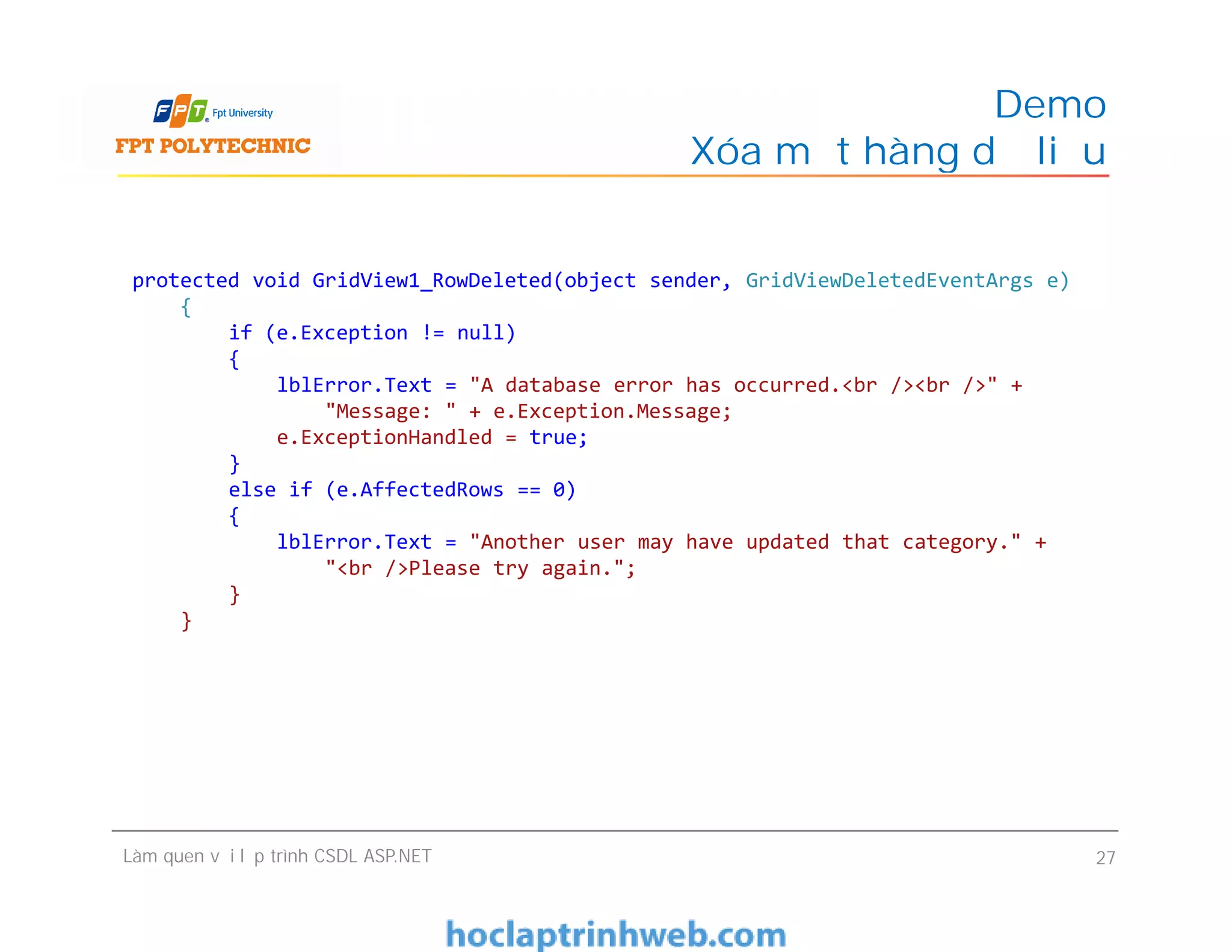 Demo
Xóa một hàng dữ liệu
protected void GridView1_RowDeleted(object sender, GridViewDeletedEventArgs e)
{
if (e.Exception != null)
{
lblError.Text = "A database error has occurred.<br /><br />" +
"Message: " + e.Exception.Message;
e.ExceptionHandled = true;
}
else if (e.AffectedRows == 0)
{
lblError.Text = "Another user may have updated that category." +
"<br />Please try again.";
}
}
Làm quen với lập trình CSDL ASP.NET 27
protected void GridView1_RowDeleted(object sender, GridViewDeletedEventArgs e)
{
if (e.Exception != null)
{
lblError.Text = "A database error has occurred.<br /><br />" +
"Message: " + e.Exception.Message;
e.ExceptionHandled = true;
}
else if (e.AffectedRows == 0)
{
lblError.Text = "Another user may have updated that category." +
"<br />Please try again.";
}
}
 