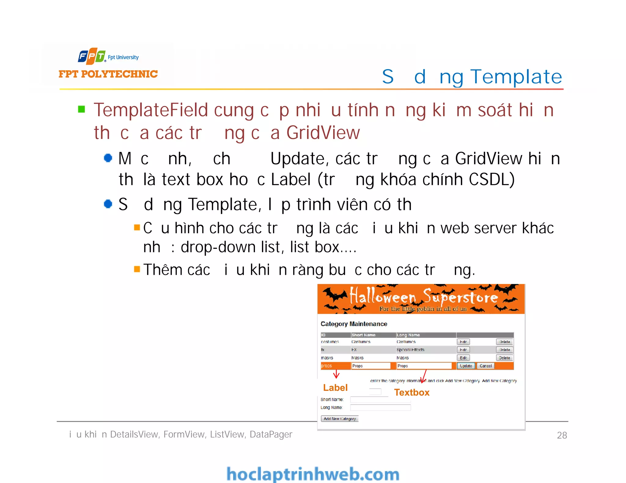 TemplateField cung cấp nhiều tính năng kiểm soát hiển
thị của các trường của GridView
Mặc định, ở chế độ Update, các trường của GridView hiển
thị là text box hoặc Label (trường khóa chính CSDL)
Sử dụng Template, lập trình viên có thể
Cấu hình cho các trường là các điều khiển web server khác
như: drop-down list, list box….
Thêm các điều khiển ràng buộc cho các trường.
Sử dụng Template
TemplateField cung cấp nhiều tính năng kiểm soát hiển
thị của các trường của GridView
Mặc định, ở chế độ Update, các trường của GridView hiển
thị là text box hoặc Label (trường khóa chính CSDL)
Sử dụng Template, lập trình viên có thể
Cấu hình cho các trường là các điều khiển web server khác
như: drop-down list, list box….
Thêm các điều khiển ràng buộc cho các trường.
Điều khiển DetailsView, FormView, ListView, DataPager 28
Label
Textbox
 