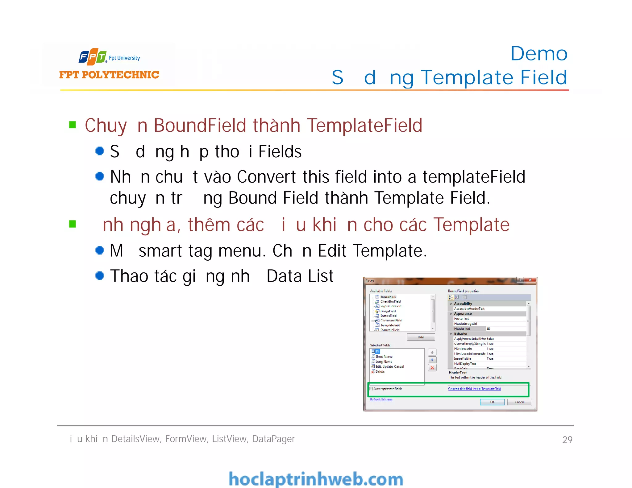 Chuyển BoundField thành TemplateField
Sử dụng hộp thoại Fields
Nhấn chuột vào Convert this field into a templateField để
chuyển trường Bound Field thành Template Field.
Định nghĩa, thêm các điều khiển cho các Template
Mở smart tag menu. Chọn Edit Template.
Thao tác giống như Data List
Demo
Sử dụng Template Field
Chuyển BoundField thành TemplateField
Sử dụng hộp thoại Fields
Nhấn chuột vào Convert this field into a templateField để
chuyển trường Bound Field thành Template Field.
Định nghĩa, thêm các điều khiển cho các Template
Mở smart tag menu. Chọn Edit Template.
Thao tác giống như Data List
Điều khiển DetailsView, FormView, ListView, DataPager 29
 