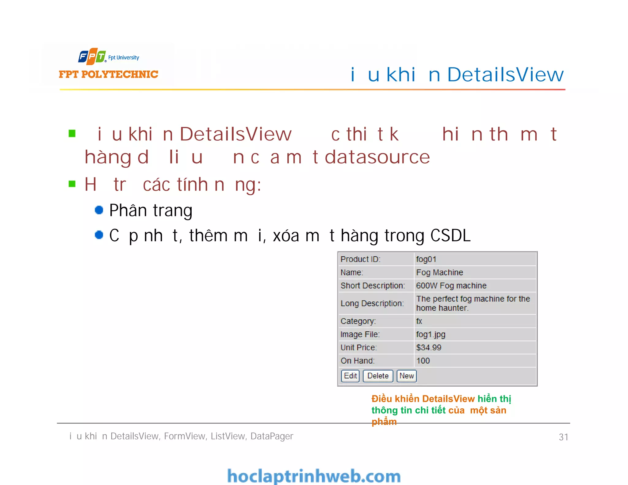 Điều khiển DetailsView được thiết kế để hiển thị một
hàng dữ liệu đơn của một datasource
Hỗ trợ các tính năng:
Phân trang
Cập nhật, thêm mới, xóa một hàng trong CSDL
Điều khiển DetailsView
Điều khiển DetailsView được thiết kế để hiển thị một
hàng dữ liệu đơn của một datasource
Hỗ trợ các tính năng:
Phân trang
Cập nhật, thêm mới, xóa một hàng trong CSDL
Điều khiển DetailsView, FormView, ListView, DataPager 31
Điều khiển DetailsView hiển thị
thông tin chi tiết của một sản
phẩm
 