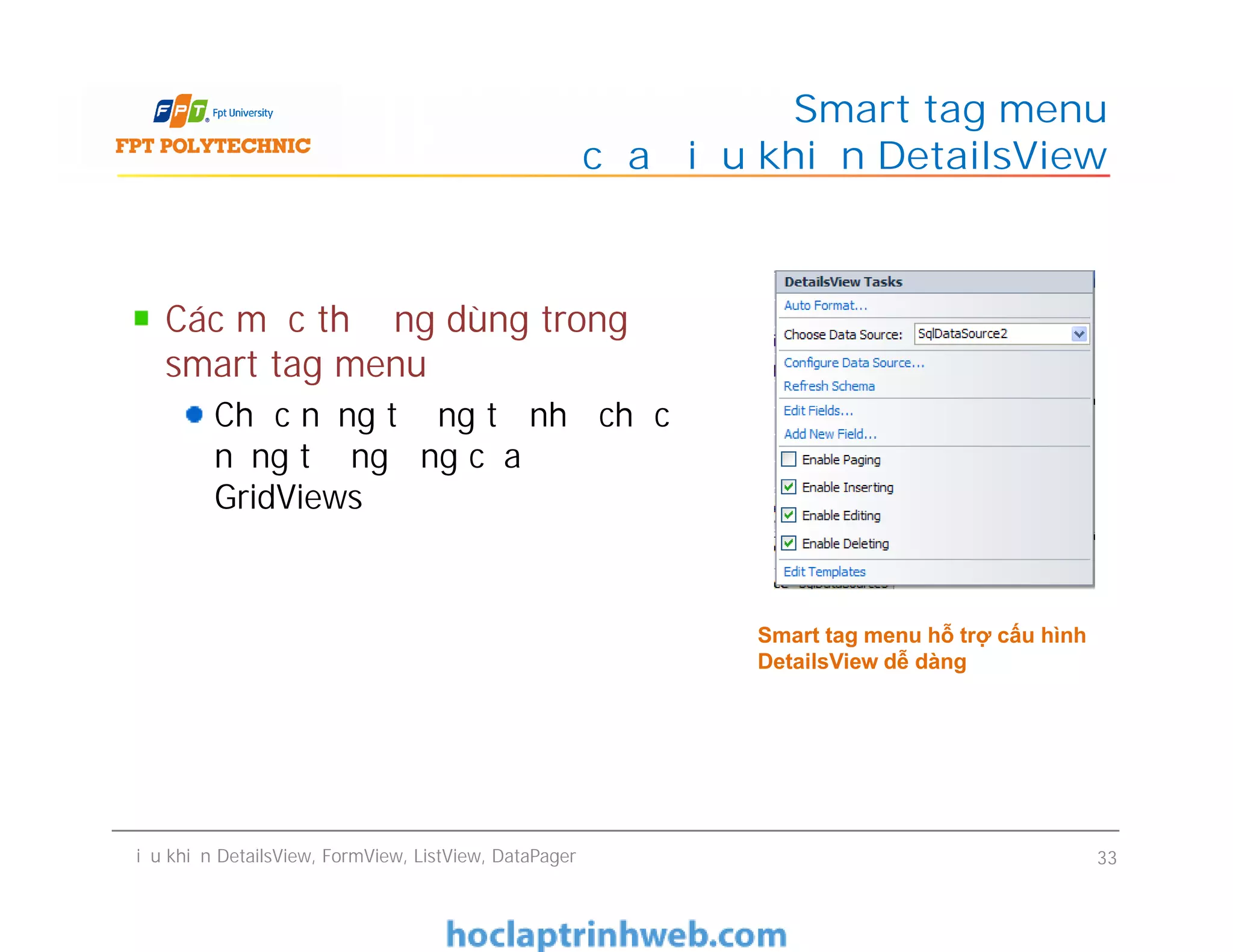 Các mục thường dùng trong
smart tag menu
Chức năng tương tự như chức
năng tương ứng của
GridViews
Smart tag menu
của điều khiển DetailsView
Các mục thường dùng trong
smart tag menu
Chức năng tương tự như chức
năng tương ứng của
GridViews
Điều khiển DetailsView, FormView, ListView, DataPager 33
Smart tag menu hỗ trợ cấu hình
DetailsView dễ dàng
 