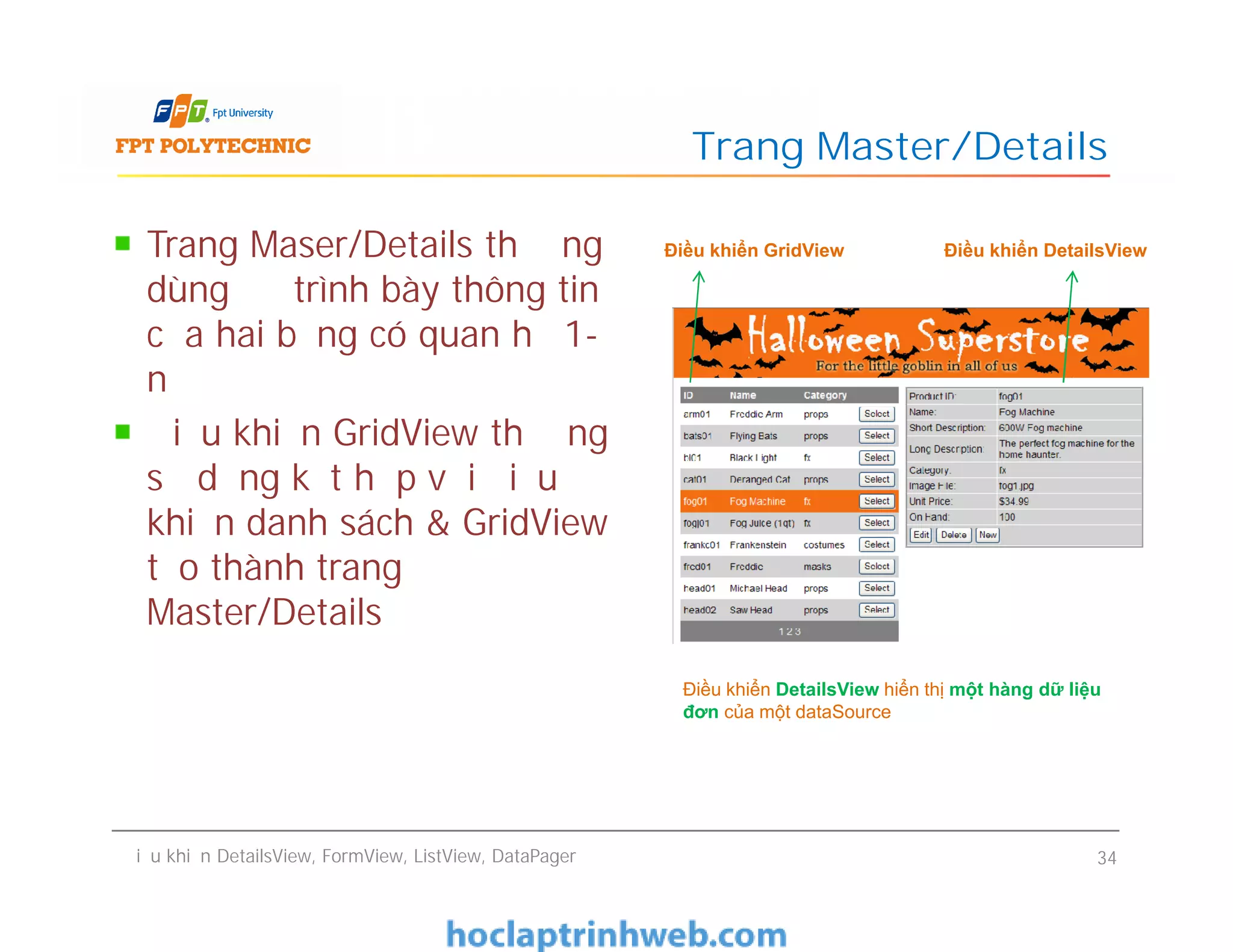 Trang Maser/Details thường
dùng để trình bày thông tin
của hai bảng có quan hệ 1-
n
Điều khiển GridView thường
sử dụng kết hợp với điều
khiển danh sách & GridView
tạo thành trang
Master/Details
Trang Master/Details
Điều khiển GridView Điều khiển DetailsViewTrang Maser/Details thường
dùng để trình bày thông tin
của hai bảng có quan hệ 1-
n
Điều khiển GridView thường
sử dụng kết hợp với điều
khiển danh sách & GridView
tạo thành trang
Master/Details
Điều khiển DetailsView, FormView, ListView, DataPager 34
Điều khiển DetailsView hiển thị một hàng dữ liệu
đơn của một dataSource
 