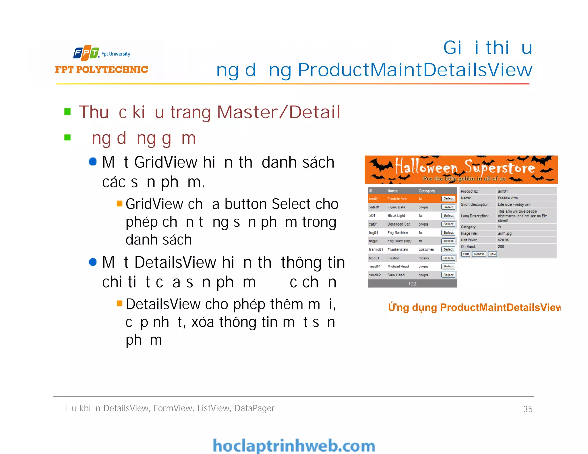 Thuộc kiểu trang Master/Detail
Ứng dụng gồm
Một GridView hiển thị danh sách
các sản phẩm.
GridView chứa button Select cho
phép chọn từng sản phẩm trong
danh sách
Một DetailsView hiển thị thông tin
chi tiết của sản phẩm được chọn
DetailsView cho phép thêm mới,
cập nhật, xóa thông tin một sản
phẩm
Giới thiệu
ứng dụng ProductMaintDetailsView
Thuộc kiểu trang Master/Detail
Ứng dụng gồm
Một GridView hiển thị danh sách
các sản phẩm.
GridView chứa button Select cho
phép chọn từng sản phẩm trong
danh sách
Một DetailsView hiển thị thông tin
chi tiết của sản phẩm được chọn
DetailsView cho phép thêm mới,
cập nhật, xóa thông tin một sản
phẩm
Điều khiển DetailsView, FormView, ListView, DataPager 35
Ứng dụng ProductMaintDetailsView
 