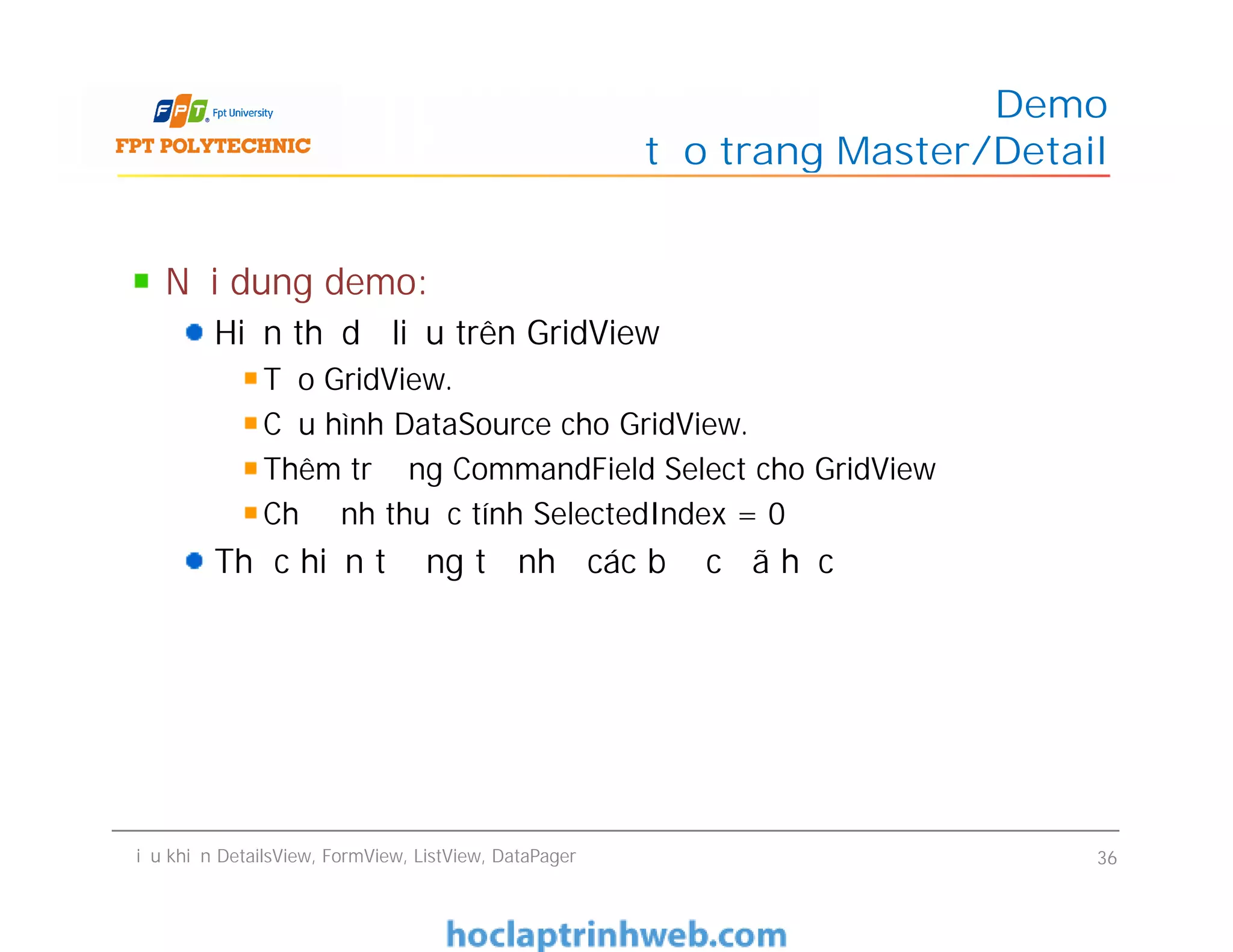 Nội dung demo:
Hiển thị dữ liệu trên GridView
Tạo GridView.
Cấu hình DataSource cho GridView.
Thêm trường CommandField Select cho GridView
Chỉ định thuộc tính SelectedIndex = 0
Thực hiện tương tự như các bước đã học
Demo
tạo trang Master/Detail
Nội dung demo:
Hiển thị dữ liệu trên GridView
Tạo GridView.
Cấu hình DataSource cho GridView.
Thêm trường CommandField Select cho GridView
Chỉ định thuộc tính SelectedIndex = 0
Thực hiện tương tự như các bước đã học
Điều khiển DetailsView, FormView, ListView, DataPager 36
 
