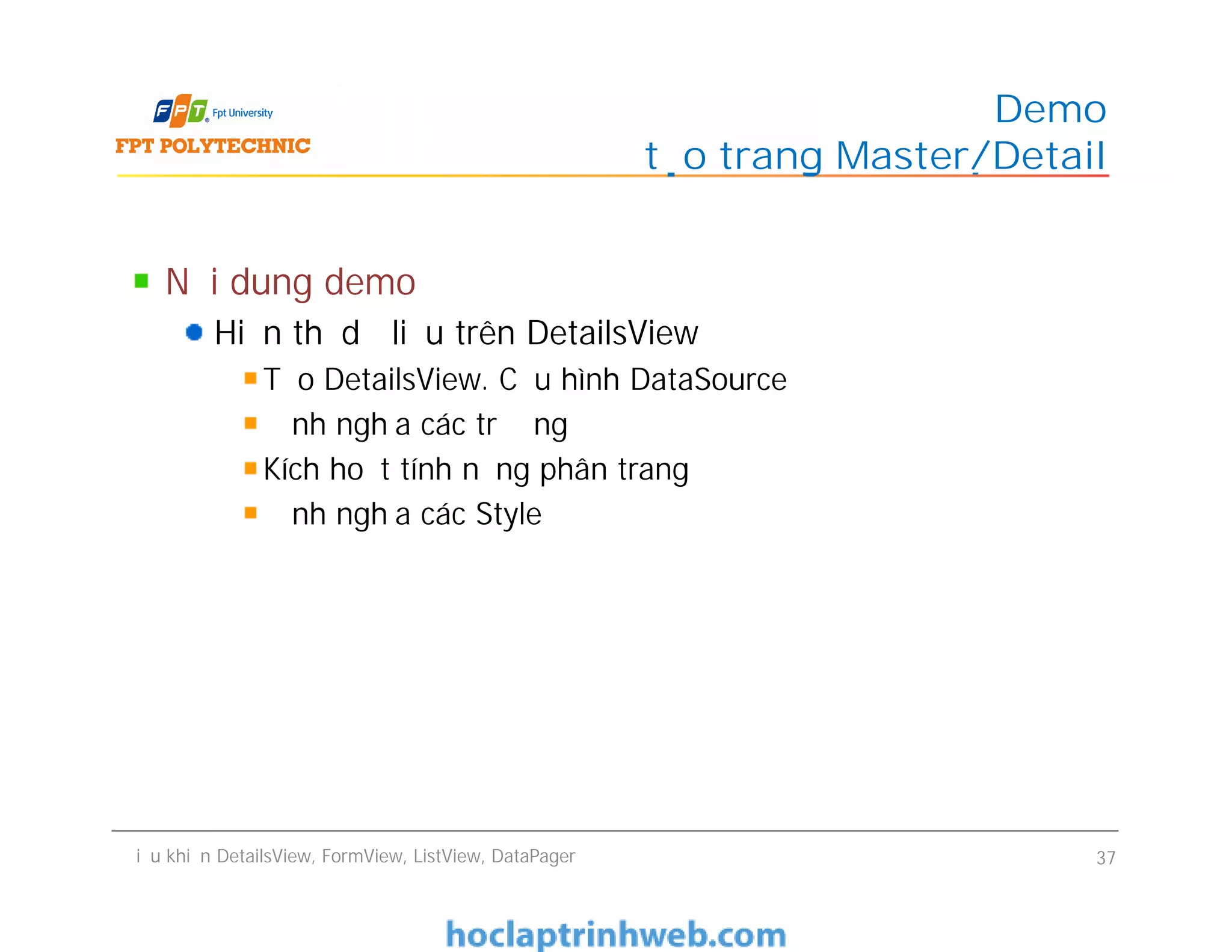 Nội dung demo
Hiển thị dữ liệu trên DetailsView
Tạo DetailsView. Cấu hình DataSource
Định nghĩa các trường
Kích hoạt tính năng phân trang
Định nghĩa các Style
Demo
tạo trang Master/Detail
Nội dung demo
Hiển thị dữ liệu trên DetailsView
Tạo DetailsView. Cấu hình DataSource
Định nghĩa các trường
Kích hoạt tính năng phân trang
Định nghĩa các Style
Điều khiển DetailsView, FormView, ListView, DataPager 37
 