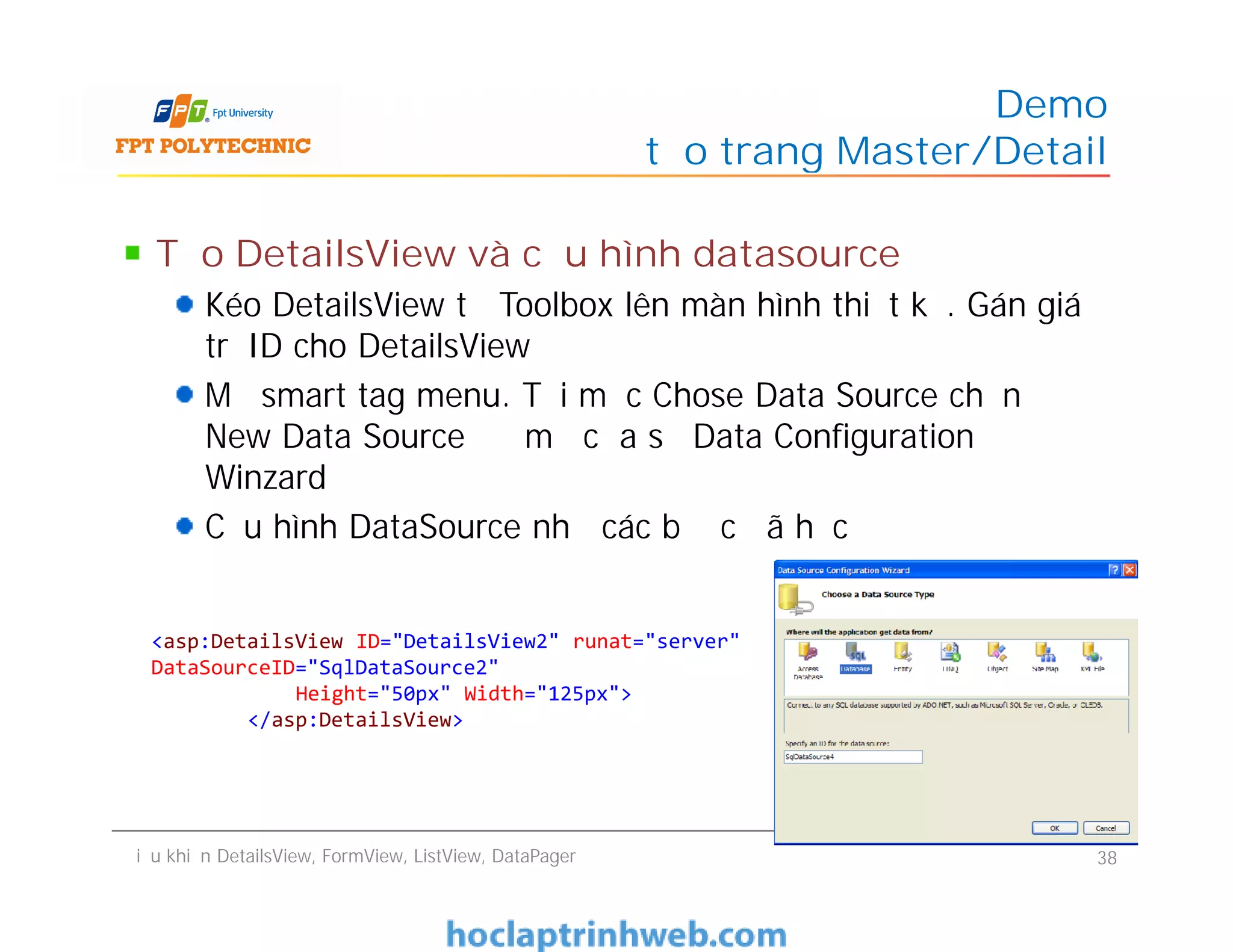 Tạo DetailsView và cấu hình datasource
Kéo DetailsView từ Toolbox lên màn hình thiết kế. Gán giá
trị ID cho DetailsView
Mở smart tag menu. Tại mục Chose Data Source chọn
New Data Source để mở cửa sổ Data Configuration
Winzard
Cấu hình DataSource như các bước đã học
Demo
tạo trang Master/Detail
Tạo DetailsView và cấu hình datasource
Kéo DetailsView từ Toolbox lên màn hình thiết kế. Gán giá
trị ID cho DetailsView
Mở smart tag menu. Tại mục Chose Data Source chọn
New Data Source để mở cửa sổ Data Configuration
Winzard
Cấu hình DataSource như các bước đã học
Điều khiển DetailsView, FormView, ListView, DataPager 38
<asp:DetailsView ID="DetailsView2" runat="server"
DataSourceID="SqlDataSource2"
Height="50px" Width="125px">
</asp:DetailsView>
 