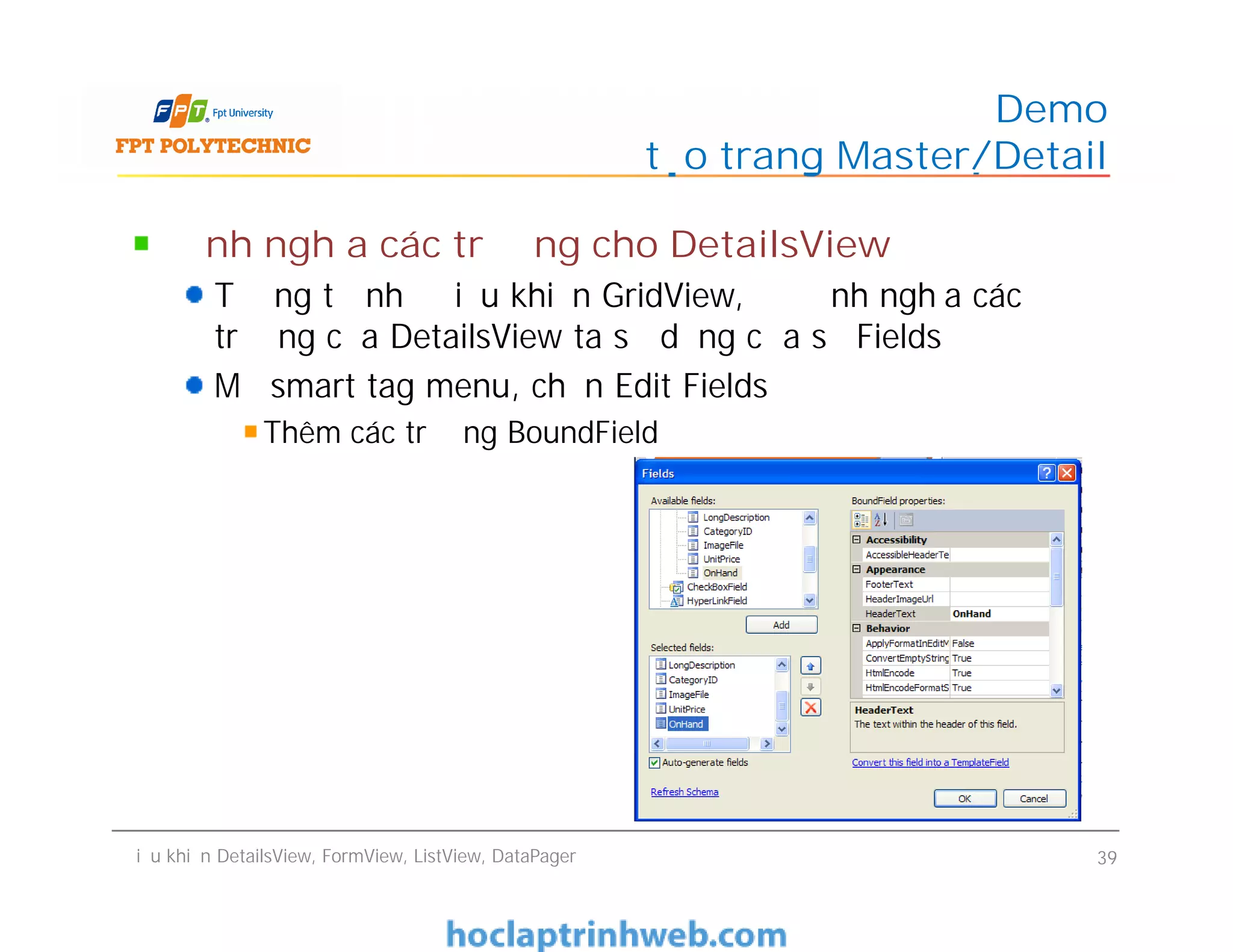Định nghĩa các trường cho DetailsView
Tương tự như điều khiển GridView, để định nghĩa các
trường của DetailsView ta sử dụng cửa sổ Fields
Mở smart tag menu, chọn Edit Fields
Thêm các trường BoundField
Demo
tạo trang Master/Detail
Định nghĩa các trường cho DetailsView
Tương tự như điều khiển GridView, để định nghĩa các
trường của DetailsView ta sử dụng cửa sổ Fields
Mở smart tag menu, chọn Edit Fields
Thêm các trường BoundField
Điều khiển DetailsView, FormView, ListView, DataPager 39
 