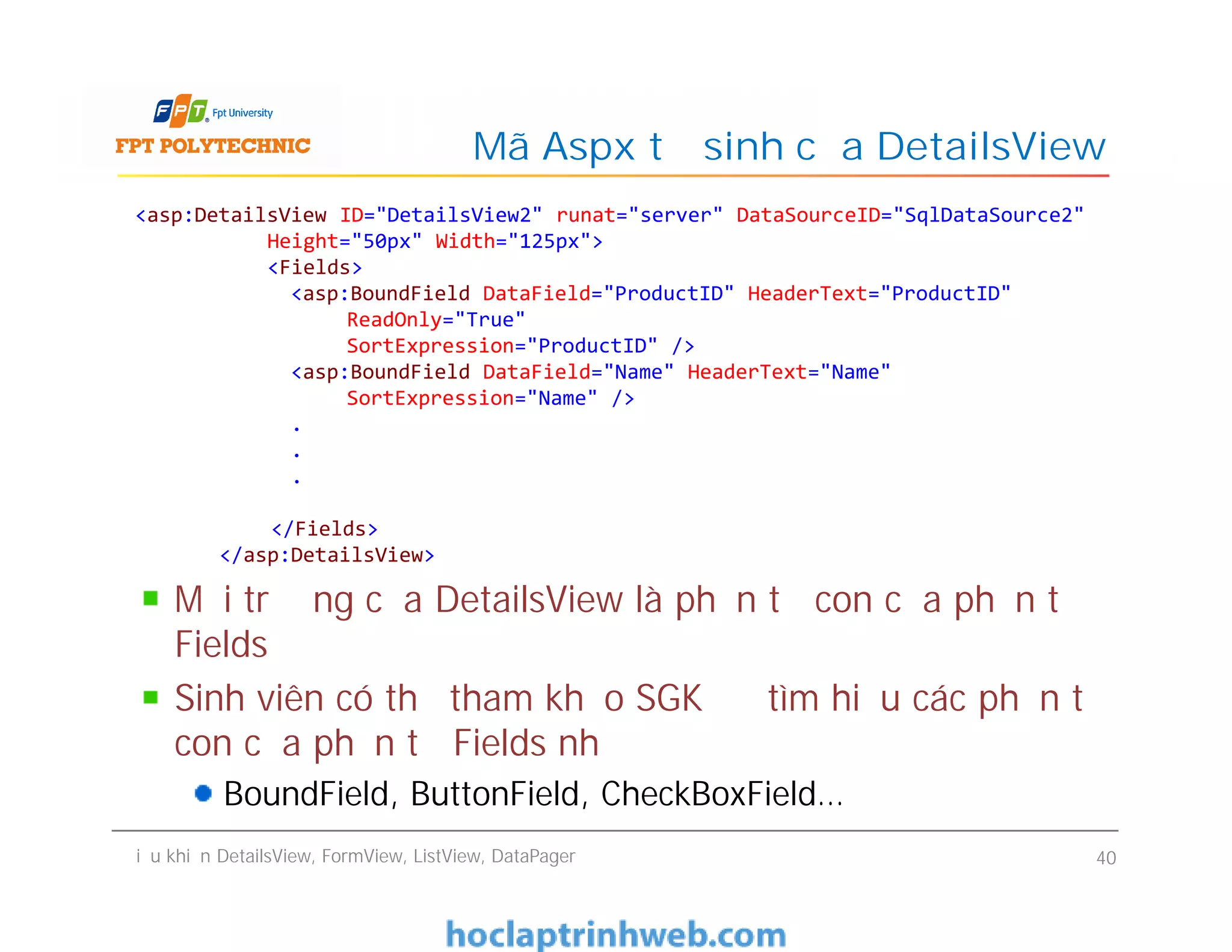 Mã Aspx tự sinh của DetailsView
<asp:DetailsView ID="DetailsView2" runat="server" DataSourceID="SqlDataSource2"
Height="50px" Width="125px">
<Fields>
<asp:BoundField DataField="ProductID" HeaderText="ProductID"
ReadOnly="True"
SortExpression="ProductID" />
<asp:BoundField DataField="Name" HeaderText="Name"
SortExpression="Name" />
.
.
.
</Fields>
</asp:DetailsView>
Điều khiển DetailsView, FormView, ListView, DataPager 40
<asp:DetailsView ID="DetailsView2" runat="server" DataSourceID="SqlDataSource2"
Height="50px" Width="125px">
<Fields>
<asp:BoundField DataField="ProductID" HeaderText="ProductID"
ReadOnly="True"
SortExpression="ProductID" />
<asp:BoundField DataField="Name" HeaderText="Name"
SortExpression="Name" />
.
.
.
</Fields>
</asp:DetailsView>
Mỗi trường của DetailsView là phần tử con của phần tử
Fields
Sinh viên có thể tham khảo SGK để tìm hiểu các phần tử
con của phần tử Fields như
BoundField, ButtonField, CheckBoxField…
 