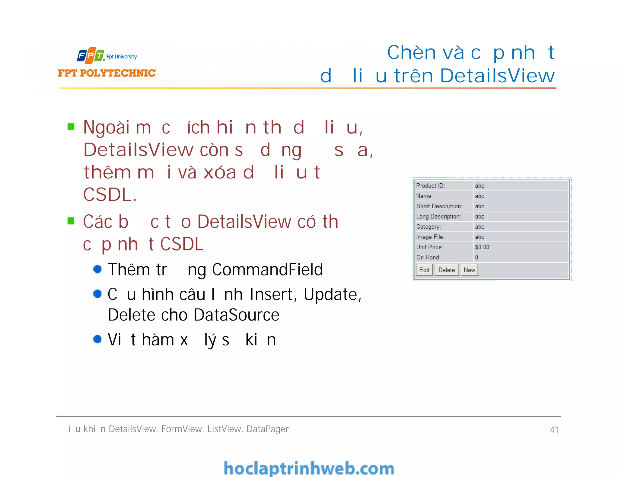 Ngoài mục đích hiển thị dữ liệu,
DetailsView còn sử dụng để sửa,
thêm mới và xóa dữ liệu từ
CSDL.
Các bước tạo DetailsView có thể
cập nhật CSDL
Thêm trường CommandField
Cấu hình câu lệnh Insert, Update,
Delete cho DataSource
Viết hàm xử lý sự kiện
Chèn và cập nhật
dữ liệu trên DetailsView
Ngoài mục đích hiển thị dữ liệu,
DetailsView còn sử dụng để sửa,
thêm mới và xóa dữ liệu từ
CSDL.
Các bước tạo DetailsView có thể
cập nhật CSDL
Thêm trường CommandField
Cấu hình câu lệnh Insert, Update,
Delete cho DataSource
Viết hàm xử lý sự kiện
Điều khiển DetailsView, FormView, ListView, DataPager 41
 