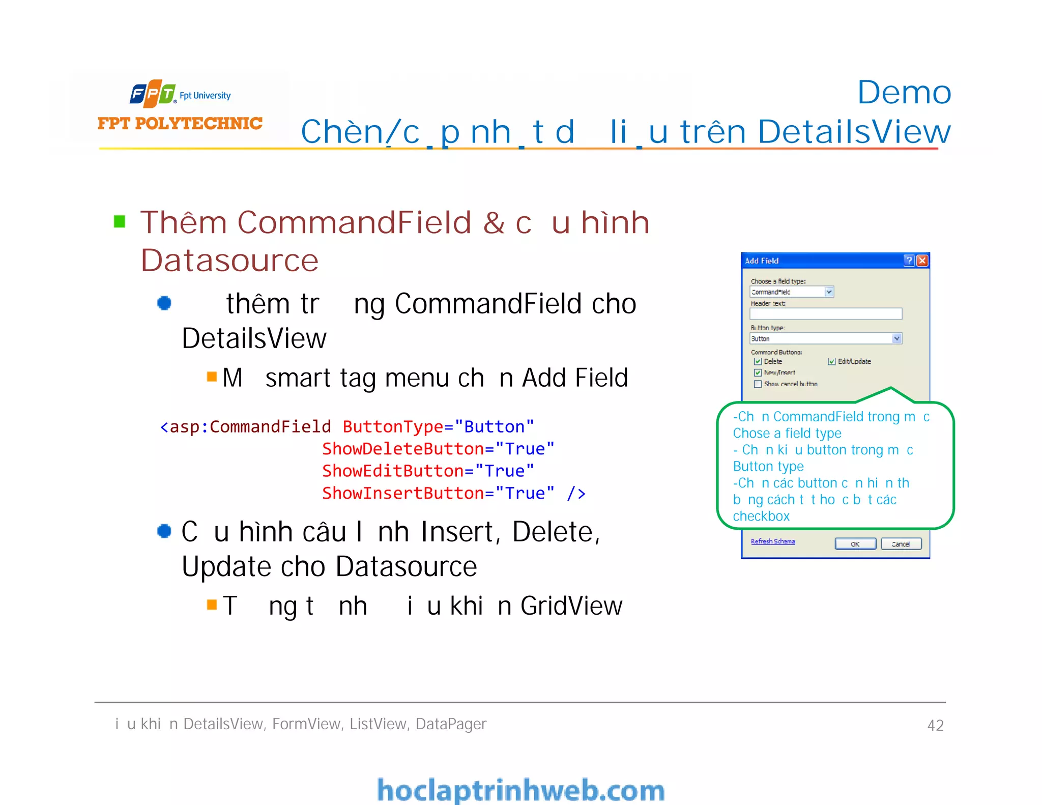 Thêm CommandField & cấu hình
Datasource
Để thêm trường CommandField cho
DetailsView
Mở smart tag menu chọn Add Field
Cấu hình câu lệnh Insert, Delete,
Update cho Datasource
Tương tự như điều khiển GridView
Demo
Chèn/cập nhật dữ liệu trên DetailsView
Thêm CommandField & cấu hình
Datasource
Để thêm trường CommandField cho
DetailsView
Mở smart tag menu chọn Add Field
Cấu hình câu lệnh Insert, Delete,
Update cho Datasource
Tương tự như điều khiển GridView
Điều khiển DetailsView, FormView, ListView, DataPager 42
-Chọn CommandField trong mục
Chose a field type
- Chọn kiểu button trong mục
Button type
-Chọn các button cần hiển thị
bằng cách tắt hoặc bật các
checkbox
<asp:CommandField ButtonType="Button"
ShowDeleteButton="True"
ShowEditButton="True"
ShowInsertButton="True" />
 