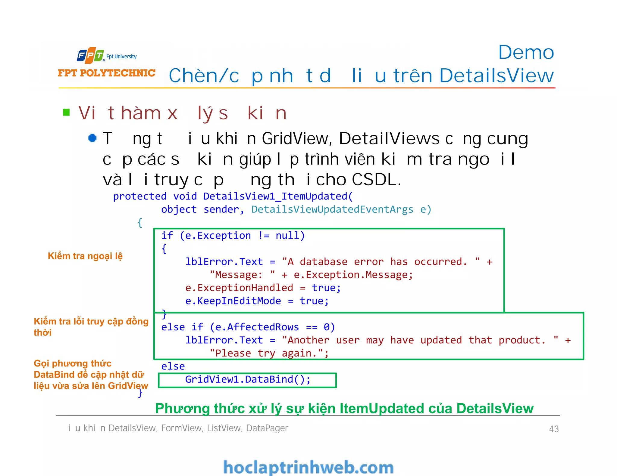 Viết hàm xử lý sự kiện
Tương tự điều khiển GridView, DetailViews cũng cung
cấp các sự kiện giúp lập trình viên kiểm tra ngoại lệ
và lỗi truy cập đồng thời cho CSDL.
Demo
Chèn/cập nhật dữ liệu trên DetailsView
protected void DetailsView1_ItemUpdated(
object sender, DetailsViewUpdatedEventArgs e)
{
if (e.Exception != null)
{
lblError.Text = "A database error has occurred. " +
"Message: " + e.Exception.Message;
e.ExceptionHandled = true;
e.KeepInEditMode = true;
}
else if (e.AffectedRows == 0)
lblError.Text = "Another user may have updated that product. " +
"Please try again.";
else
GridView1.DataBind();
}
Viết hàm xử lý sự kiện
Tương tự điều khiển GridView, DetailViews cũng cung
cấp các sự kiện giúp lập trình viên kiểm tra ngoại lệ
và lỗi truy cập đồng thời cho CSDL.
Điều khiển DetailsView, FormView, ListView, DataPager 43
protected void DetailsView1_ItemUpdated(
object sender, DetailsViewUpdatedEventArgs e)
{
if (e.Exception != null)
{
lblError.Text = "A database error has occurred. " +
"Message: " + e.Exception.Message;
e.ExceptionHandled = true;
e.KeepInEditMode = true;
}
else if (e.AffectedRows == 0)
lblError.Text = "Another user may have updated that product. " +
"Please try again.";
else
GridView1.DataBind();
}
Kiểm tra ngoại lệ
Kiểm tra lỗi truy cập đồng
thời
Gọi phương thức
DataBind để cập nhật dữ
liệu vừa sửa lên GridView
Phương thức xử lý sự kiện ItemUpdated của DetailsView
 