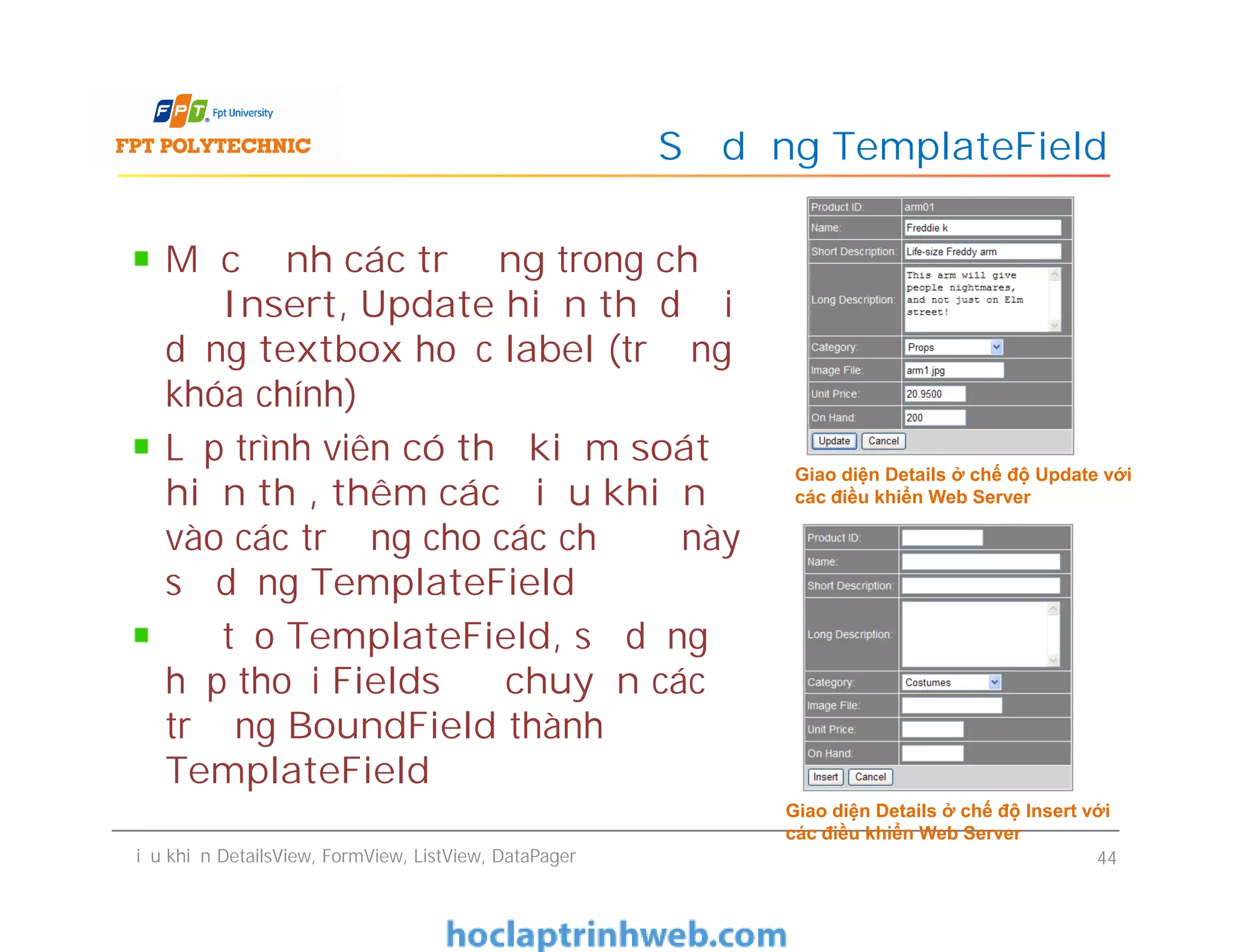 Mặc định các trường trong chế
độ Insert, Update hiển thị dưới
dạng textbox hoặc label (trường
khóa chính)
Lập trình viên có thể kiểm soát
hiển thị, thêm các điều khiển
vào các trường cho các chế độ này
sử dụng TemplateField
Để tạo TemplateField, sử dụng
hộp thoại Fields để chuyển các
trường BoundField thành
TemplateField
Sử dụng TemplateField
Giao diện Details ở chế độ Update với
các điều khiển Web Server
Mặc định các trường trong chế
độ Insert, Update hiển thị dưới
dạng textbox hoặc label (trường
khóa chính)
Lập trình viên có thể kiểm soát
hiển thị, thêm các điều khiển
vào các trường cho các chế độ này
sử dụng TemplateField
Để tạo TemplateField, sử dụng
hộp thoại Fields để chuyển các
trường BoundField thành
TemplateField
Điều khiển DetailsView, FormView, ListView, DataPager 44
Giao diện Details ở chế độ Update với
các điều khiển Web Server
Giao diện Details ở chế độ Insert với
các điều khiển Web Server
 