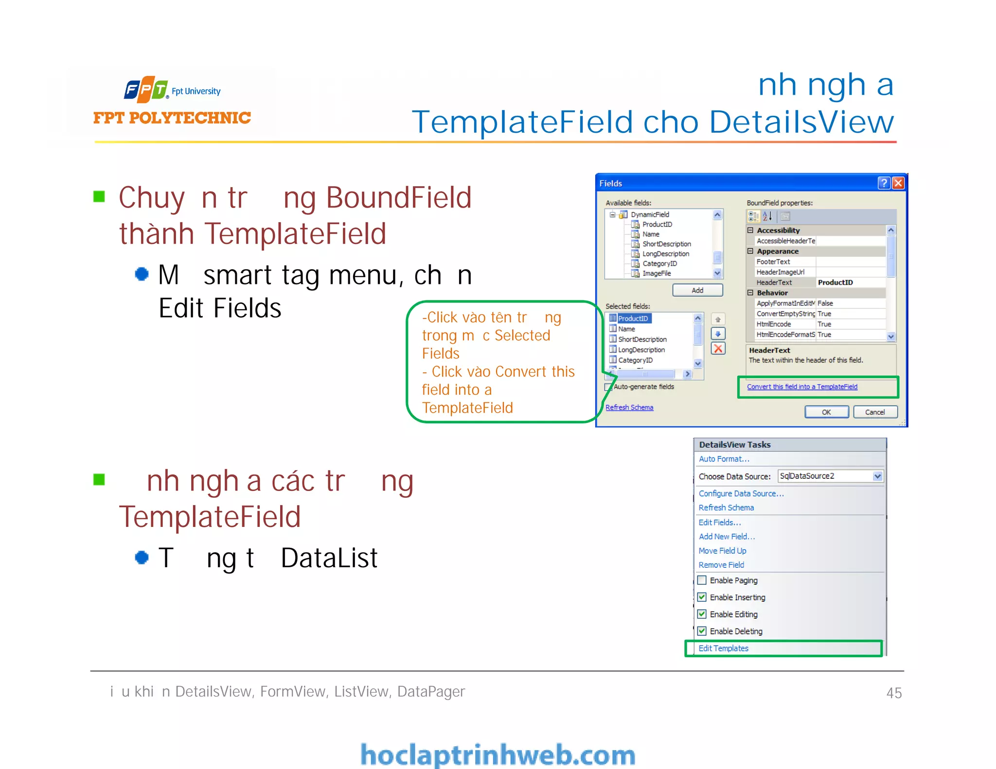 Chuyển trường BoundField
thành TemplateField
Mở smart tag menu, chọn
Edit Fields
Định nghĩa các trường
TemplateField
Tương tự DataList
Định nghĩa
TemplateField cho DetailsView
-Click vào tên trường
trong mục Selected
Fields
- Click vào Convert this
field into a
TemplateField
Chuyển trường BoundField
thành TemplateField
Mở smart tag menu, chọn
Edit Fields
Định nghĩa các trường
TemplateField
Tương tự DataList
Điều khiển DetailsView, FormView, ListView, DataPager 45
-Click vào tên trường
trong mục Selected
Fields
- Click vào Convert this
field into a
TemplateField
 