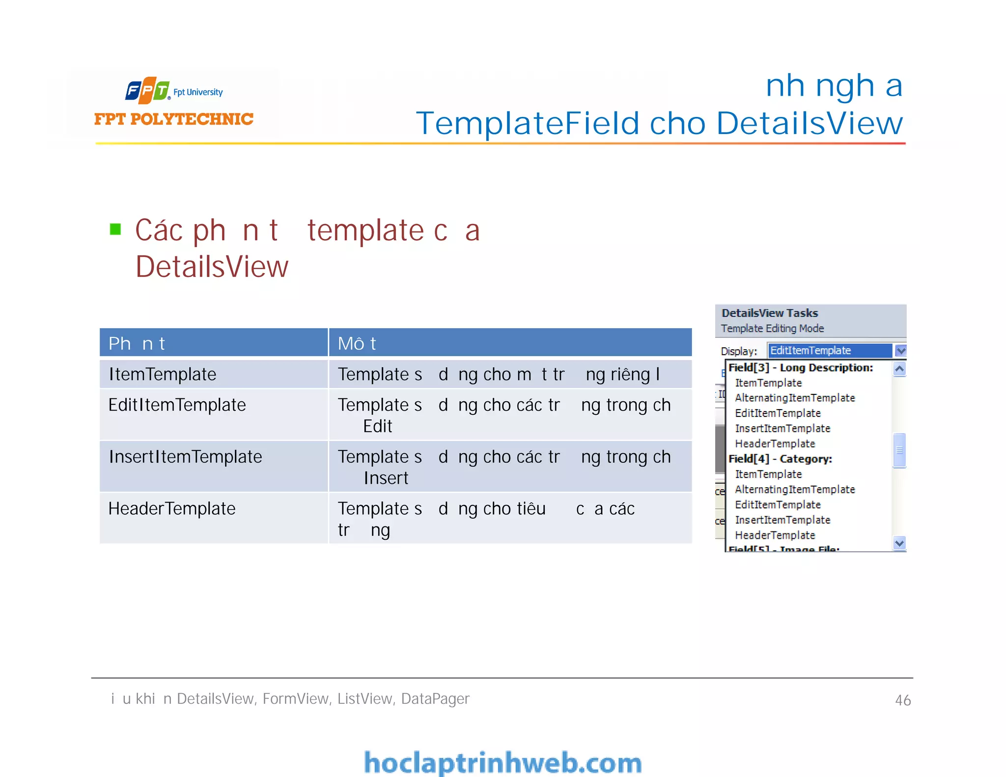 Các phần tử template của
DetailsView
Định nghĩa
TemplateField cho DetailsView
Phần tử Mô tả
ItemTemplate Template sử dụng cho một trường riêng lẻ
EditItemTemplate Template sử dụng cho các trường trong chế
độ Edit
Điều khiển DetailsView, FormView, ListView, DataPager 46
EditItemTemplate Template sử dụng cho các trường trong chế
độ Edit
InsertItemTemplate Template sử dụng cho các trường trong chế
độ Insert
HeaderTemplate Template sử dụng cho tiêu đề của các
trường
 
