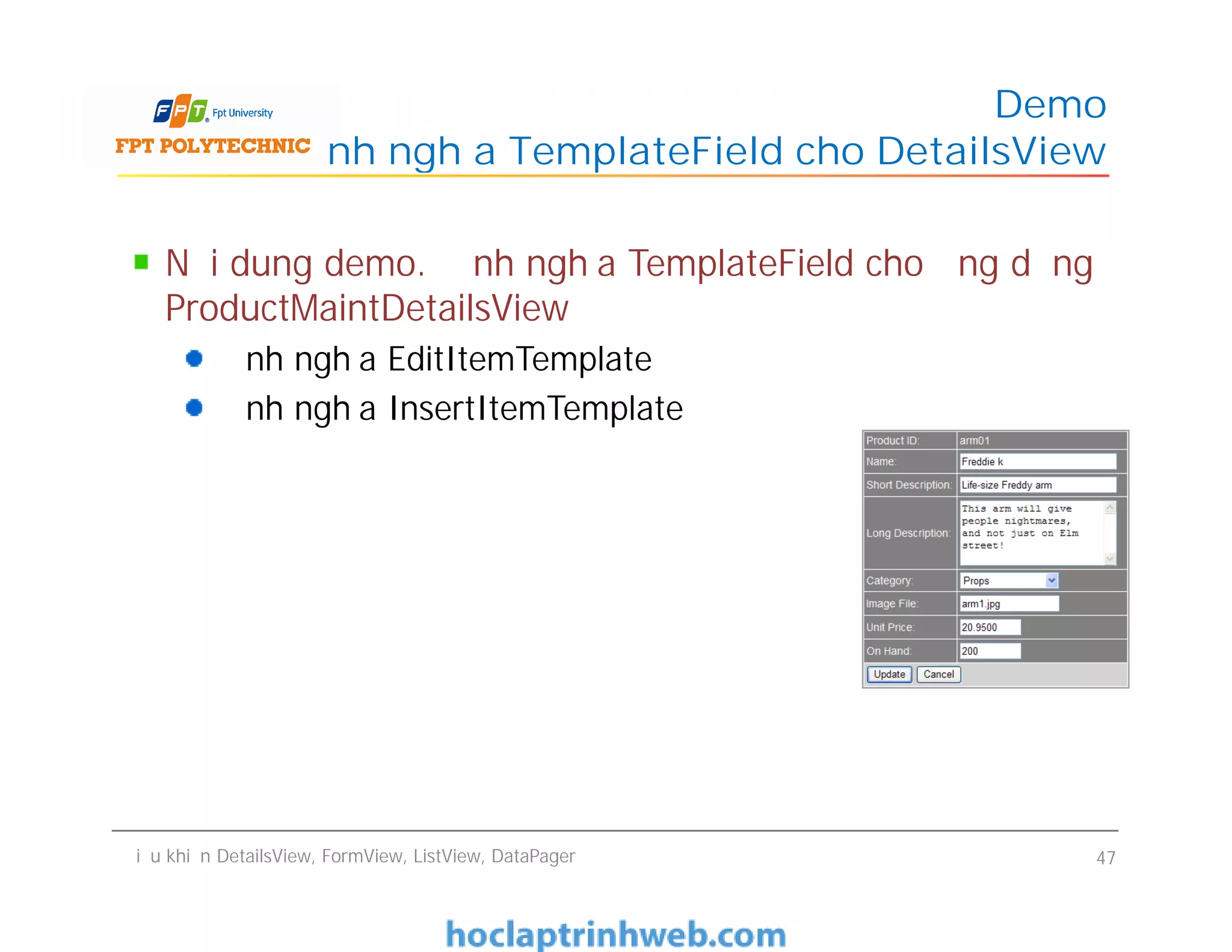 Nội dung demo. Định nghĩa TemplateField cho ứng dụng
ProductMaintDetailsView
Định nghĩa EditItemTemplate
Định nghĩa InsertItemTemplate
Demo
Định nghĩa TemplateField cho DetailsView
Nội dung demo. Định nghĩa TemplateField cho ứng dụng
ProductMaintDetailsView
Định nghĩa EditItemTemplate
Định nghĩa InsertItemTemplate
Điều khiển DetailsView, FormView, ListView, DataPager 47
 