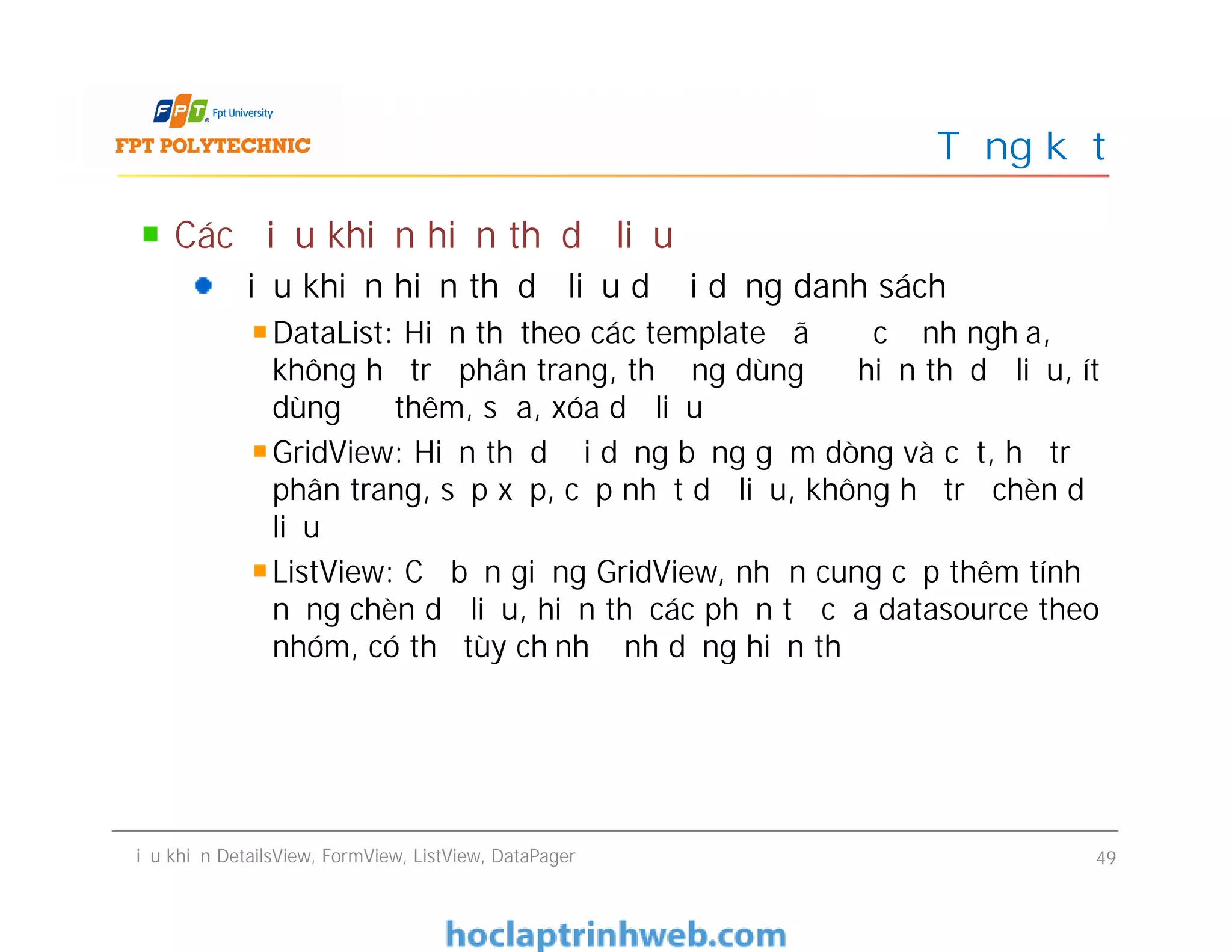 Các điều khiển hiển thị dữ liệu
Điều khiển hiển thị dữ liệu dưới dạng danh sách
DataList: Hiển thị theo các template đã được định nghĩa,
không hỗ trợ phân trang, thường dùng để hiển thị dữ liệu, ít
dùng để thêm, sửa, xóa dữ liệu
GridView: Hiển thị dưới dạng bảng gồm dòng và cột, hỗ trợ
phân trang, sắp xếp, cập nhật dữ liệu, không hỗ trợ chèn dữ
liệu
ListView: Cơ bản giống GridView, nhưn cung cấp thêm tính
năng chèn dữ liệu, hiển thị các phần tử của datasource theo
nhóm, có thể tùy chỉnh định dạng hiển thị
Tổng kết
Các điều khiển hiển thị dữ liệu
Điều khiển hiển thị dữ liệu dưới dạng danh sách
DataList: Hiển thị theo các template đã được định nghĩa,
không hỗ trợ phân trang, thường dùng để hiển thị dữ liệu, ít
dùng để thêm, sửa, xóa dữ liệu
GridView: Hiển thị dưới dạng bảng gồm dòng và cột, hỗ trợ
phân trang, sắp xếp, cập nhật dữ liệu, không hỗ trợ chèn dữ
liệu
ListView: Cơ bản giống GridView, nhưn cung cấp thêm tính
năng chèn dữ liệu, hiển thị các phần tử của datasource theo
nhóm, có thể tùy chỉnh định dạng hiển thị
Điều khiển DetailsView, FormView, ListView, DataPager 49
 