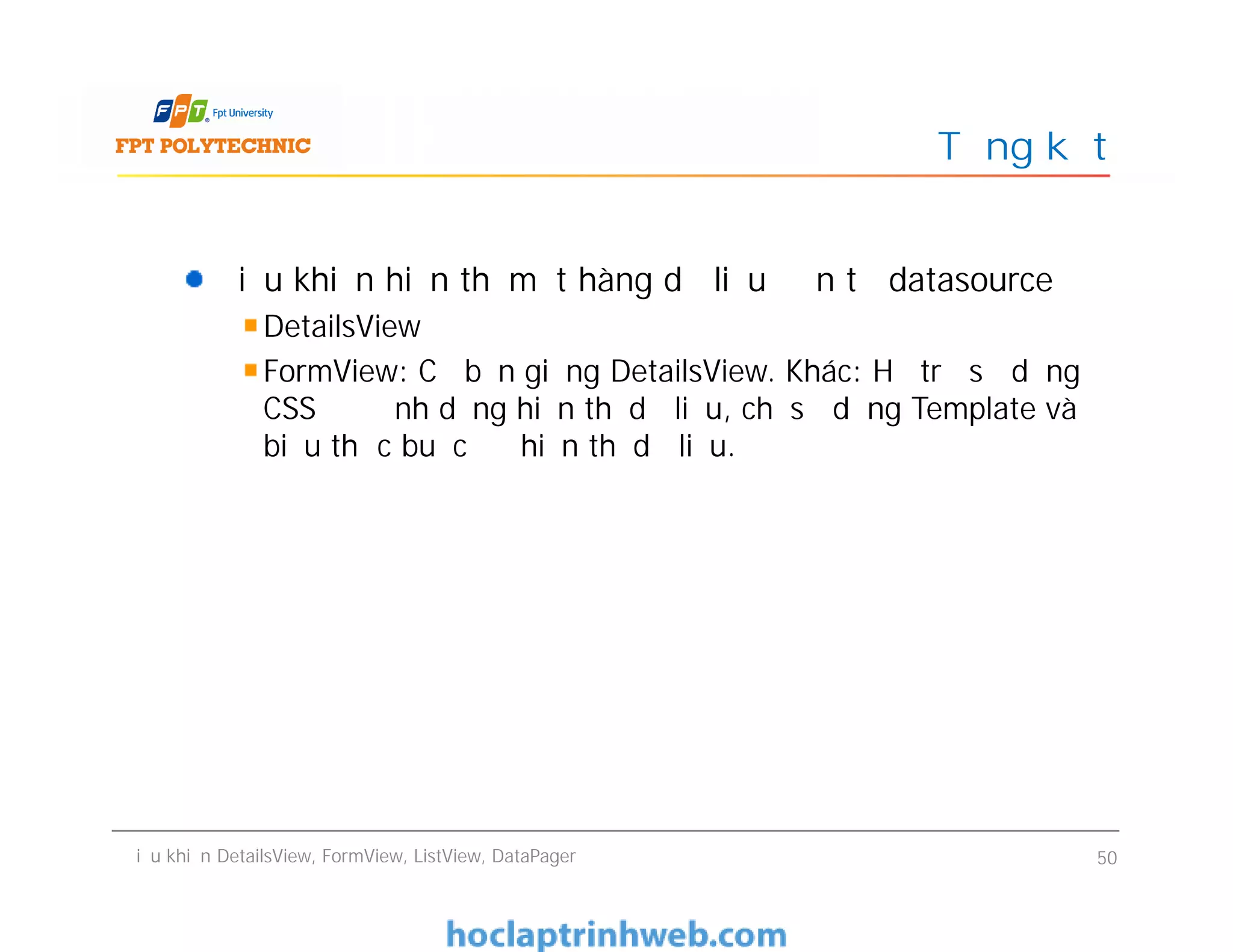 Điều khiển hiển thị một hàng dữ liệu đơn từ datasource
DetailsView
FormView: Cơ bản giống DetailsView. Khác: Hỗ trợ sử dụng
CSS để định dạng hiển thị dữ liệu, chỉ sử dụng Template và
biểu thức buộc để hiển thị dữ liệu.
Tổng kết
Điều khiển hiển thị một hàng dữ liệu đơn từ datasource
DetailsView
FormView: Cơ bản giống DetailsView. Khác: Hỗ trợ sử dụng
CSS để định dạng hiển thị dữ liệu, chỉ sử dụng Template và
biểu thức buộc để hiển thị dữ liệu.
Điều khiển DetailsView, FormView, ListView, DataPager 50
 