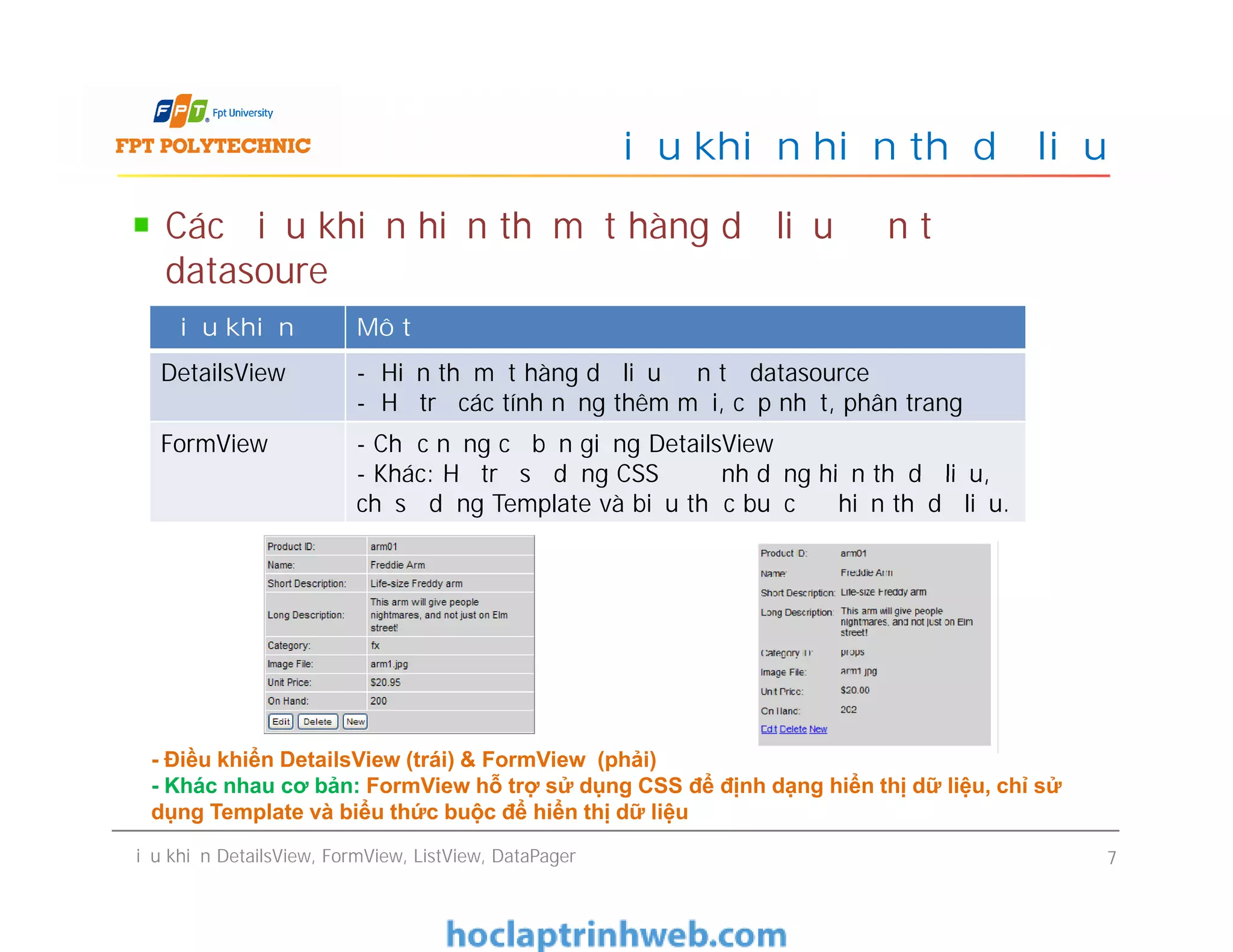 Các điều khiển hiển thị một hàng dữ liệu đơn từ
datasoure
Điều khiển hiển thị dữ liệu
Điều khiển Mô tả
DetailsView - Hiển thị một hàng dữ liệu đơn từ datasource
- Hỗ trợ các tính năng thêm mới, cập nhật, phân trang
FormView - Chức năng cơ bản giống DetailsView
- Khác: Hỗ trợ sử dụng CSS để định dạng hiển thị dữ liệu,
chỉ sử dụng Template và biểu thức buộc để hiển thị dữ liệu.
Điều khiển DetailsView, FormView, ListView, DataPager 7
- Chức năng cơ bản giống DetailsView
- Khác: Hỗ trợ sử dụng CSS để định dạng hiển thị dữ liệu,
chỉ sử dụng Template và biểu thức buộc để hiển thị dữ liệu.
- Điều khiển DetailsView (trái) & FormView (phải)
- Khác nhau cơ bản: FormView hỗ trợ sử dụng CSS để định dạng hiển thị dữ liệu, chỉ sử
dụng Template và biểu thức buộc để hiển thị dữ liệu
 