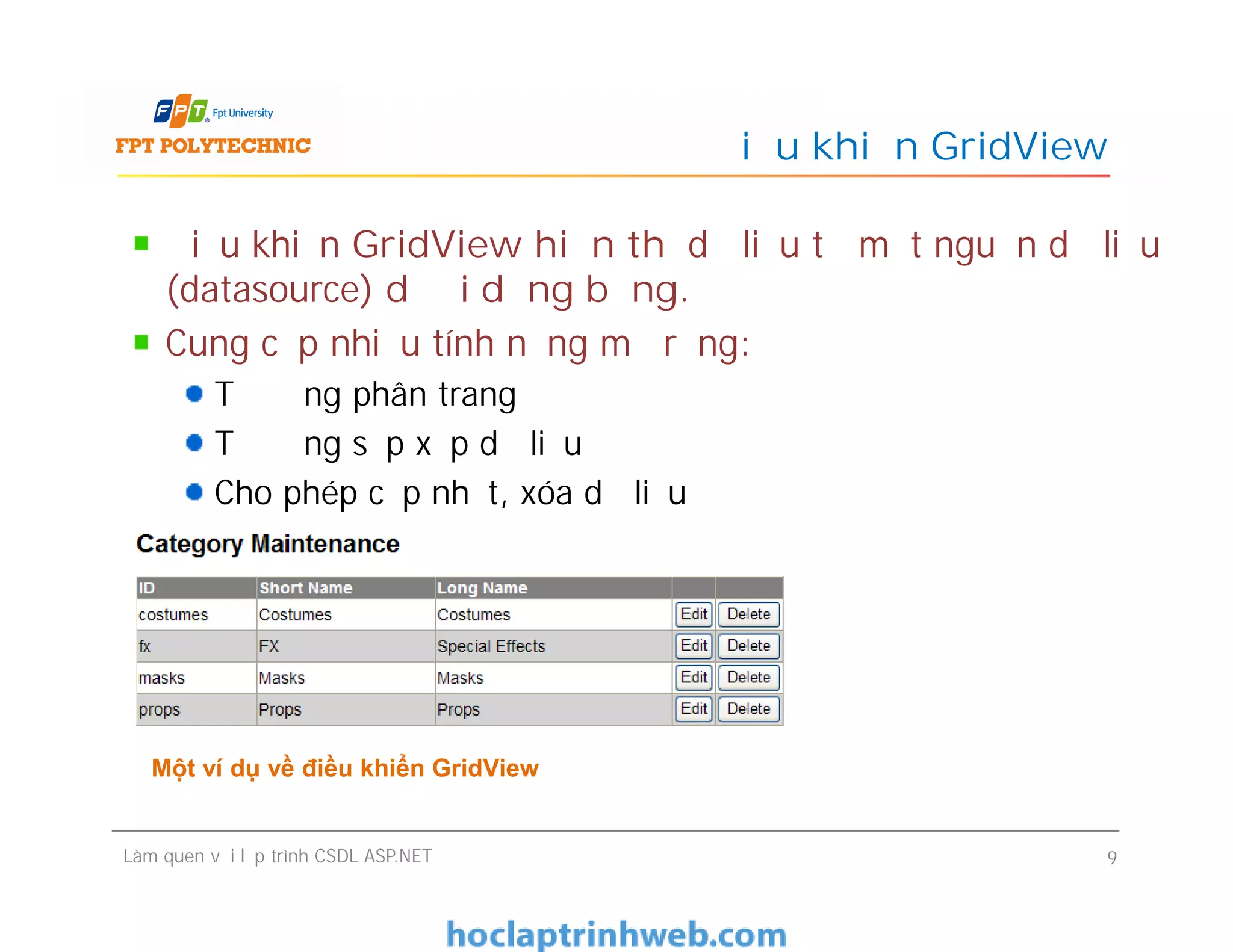 Điều khiển GridView hiển thị dữ liệu từ một nguồn dữ liệu
(datasource) dưới dạng bảng.
Cung cấp nhiều tính năng mở rộng:
Tự động phân trang
Tự động sắp xếp dữ liệu
Cho phép cập nhật, xóa dữ liệu
Điều khiển GridView
Điều khiển GridView hiển thị dữ liệu từ một nguồn dữ liệu
(datasource) dưới dạng bảng.
Cung cấp nhiều tính năng mở rộng:
Tự động phân trang
Tự động sắp xếp dữ liệu
Cho phép cập nhật, xóa dữ liệu
Làm quen với lập trình CSDL ASP.NET 9
Một ví dụ về điều khiển GridView
 