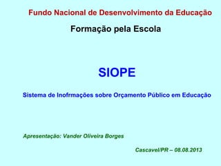 Fundo Nacional de Desenvolvimento da Educação
Formação pela Escola
SIOPE
Sistema de Inofrmações sobre Orçamento Público em Educação
Apresentação: Vander Oliveira Borges
Cascavel/PR – 08.08.2013
 