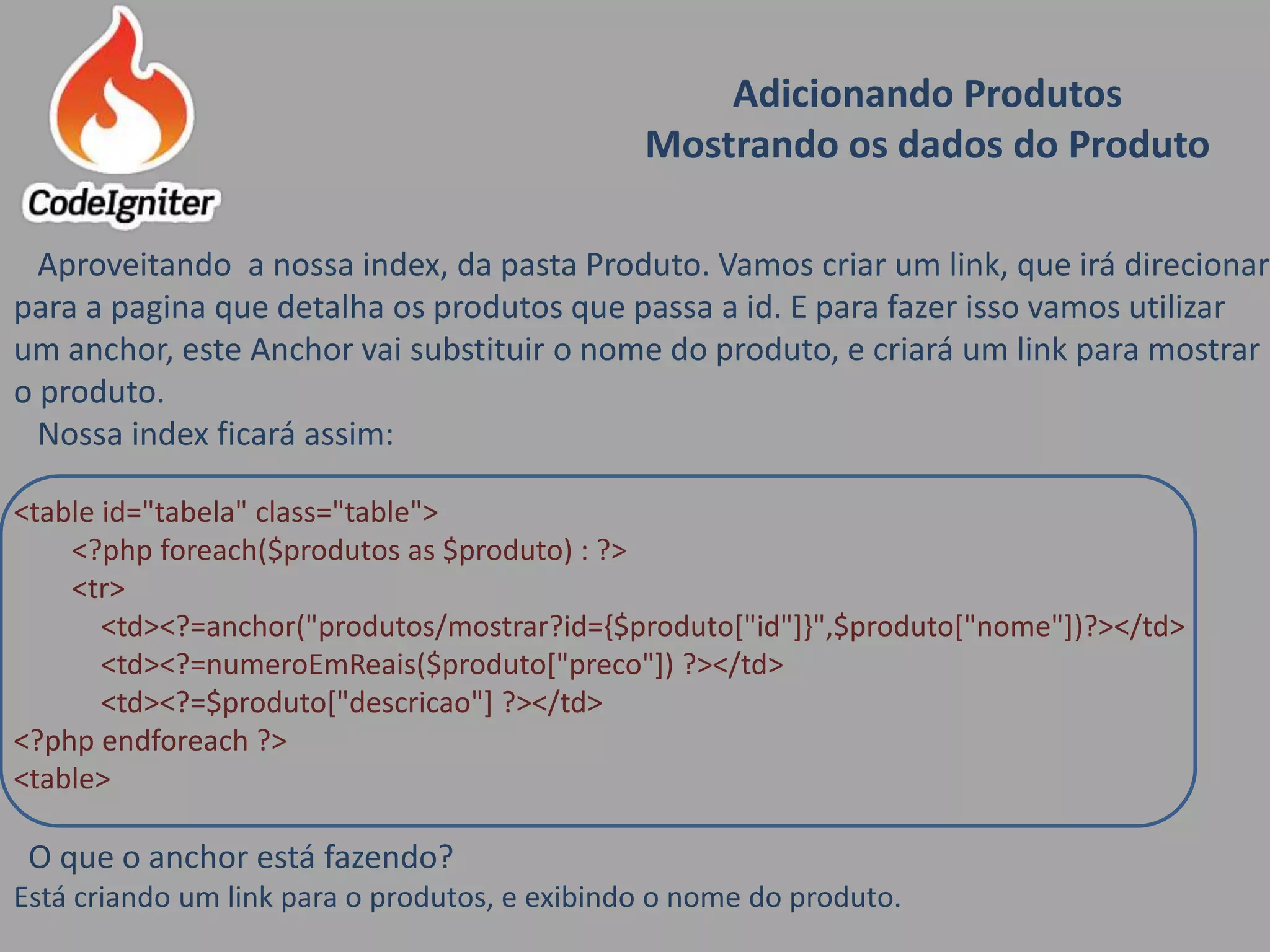 Adicionando Produtos
Mostrando os dados do Produto
Aproveitando a nossa index, da pasta Produto. Vamos criar um link, que irá direcionar
para a pagina que detalha os produtos que passa a id. E para fazer isso vamos utilizar
um anchor, este Anchor vai substituir o nome do produto, e criará um link para mostrar
o produto.
Nossa index ficará assim:
<table id="tabela" class="table">
<?php foreach($produtos as $produto) : ?>
<tr>
<td><?=anchor("produtos/mostrar?id={$produto["id"]}",$produto["nome"])?></td>
<td><?=numeroEmReais($produto["preco"]) ?></td>
<td><?=$produto["descricao"] ?></td>
<?php endforeach ?>
<table>
O que o anchor está fazendo?
Está criando um link para o produtos, e exibindo o nome do produto.
 