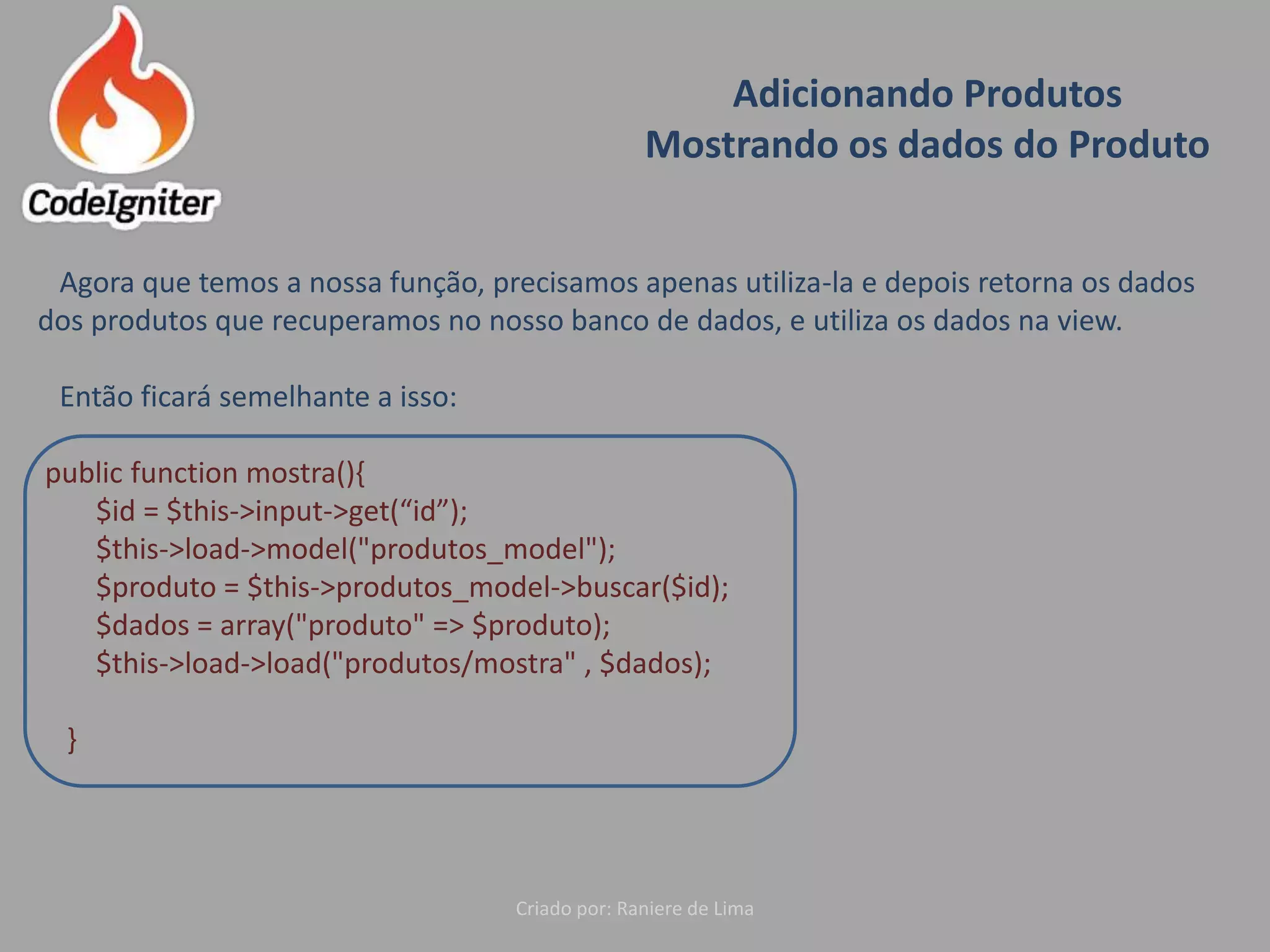 Adicionando Produtos
Mostrando os dados do Produto
Criado por: Raniere de Lima
Agora que temos a nossa função, precisamos apenas utiliza-la e depois retorna os dados
dos produtos que recuperamos no nosso banco de dados, e utiliza os dados na view.
Então ficará semelhante a isso:
public function mostra(){
$id = $this->input->get(“id”);
$this->load->model("produtos_model");
$produto = $this->produtos_model->buscar($id);
$dados = array("produto" => $produto);
$this->load->load("produtos/mostra" , $dados);
}
 